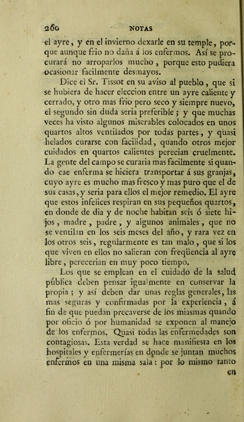 el ayre, y en el invierno dexarle en su temple, por-» que aunque frió no daña á los enfermos. Así se pro- curará no arroparlos mucho , porque esto pudiera ocasionar fácilmente desmayos. Dice ei Sr. Tissot en su aviso al pueblo, que si se hubiera de hacer elección entre un ayre caliente y cerrado, y otro mas frió pero seco y siempre nuevo, el segundo sin duda seria preferible ; y que muchas veces ha visto algunos miserables colocados en unos quartos altos ventilados por todas partes, y quasi helados curarse con facilidad, quando otros mejor cuidados en quartos calientes perecían cruelmente. La gente del campo se curaría mas fácilmente si quan- do cae enferma se hiciera transportar á sus granjas, cuyo ayre es mucho mas fresco y mas puro que el de sus casas,y seria para ellos el mejor remedio. El ayre que estos infelices respiran en sus pequeños quartos, en donde de dia y de noche habitan seis ó siete hi- jos , madre , padre, y algunos animales, que no se ventilan en los seis meses del año, y rara vez en los otros seis, regularmente es tan malo , que si los que viven en ellos no salieran con freqüencia al ayre libre, perecerían en muy poco tiempo. Los que se emplean en el cuidado de la salud publica deben pensar igualmente en conservar la propia; y así deben dar unas reglas generales, las mas seguras y confirmadas por la experiencia , i fin de que puedan precaverse de los miasmas quando por oficio ó por humanidad se exponen al manejo de los enfermos. Quasi todas las enfermedades son contagiosas. Esta verdad se hace manifiesta en los hospitales y enfermerías en donde se juntan muchos enfermos en una misma sala: por lo mismo tanto