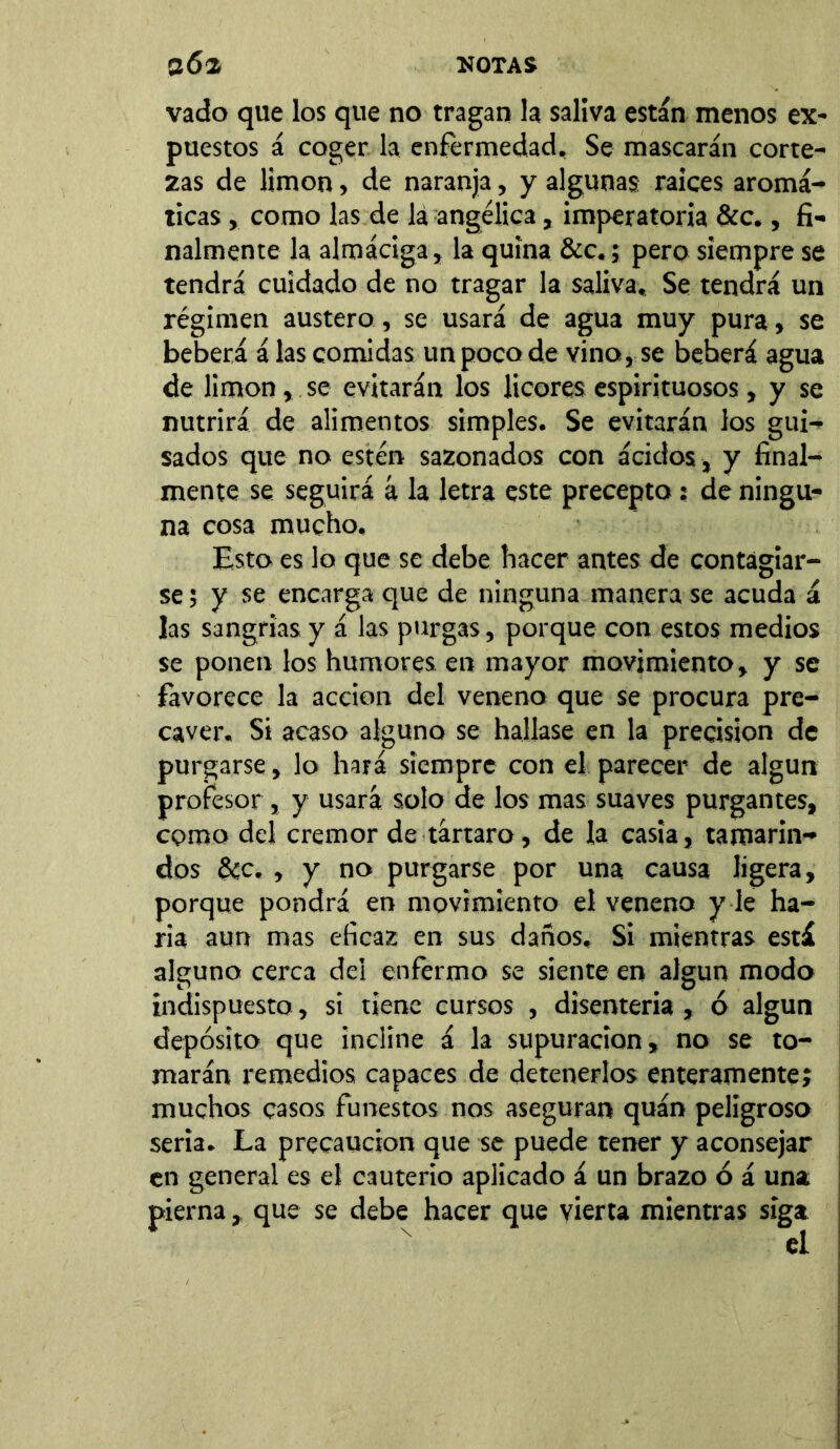 vado que los que no tragan la saliva están menos ex- puestos á coger la enfermedad. Se mascarán corte- zas de limón, de naranja, y algunas raíces aromá- ticas , como las de la angélica, imperatoria &c., fi- nalmente la almáciga, la quina &c.; pero siempre se tendrá cuidado de no tragar la saliva. Se tendrá un régimen austero, se usará de agua muy pura, se beberá á las comidas un poco de vino, se beherá agua de limón, se evitarán los licores espirituosos, y se nutrirá de alimentos simples. Se evitarán los gui- sados que no estén sazonados con ácidos, y final- mente se seguirá á la letra este precepto; de ningu- na cosa mucho. Esto es lo que se debe hacer antes de contagiar- se ; y se encarga que de ninguna manera se acuda á las sangrías y á las purgas, porque con estos medios se ponen los humores en mayor movimiento, y se favorece la acción del veneno que se procura pre- caver. Si acaso alguno se hallase en la precision de purgarse, lo hará siempre con el parecer de algún profesor, y usará solo de los mas suaves purgantes, como del crémor de tártaro, de la casta, tamarin- dos &c. , y no purgarse por una causa ligera, porque pondrá en movimiento el veneno y le ha- ría aun mas eficaz en sus daños. Si mientras está alguno cerca del enfermo se siente en algún modo indispuesto, si tiene cursos , disenteria, ó algún depósito que incline á la supuración, no se to- marán remedios capaces de detenerlos enteramente; muchos casos funestos nos aseguran quán peligroso seria. La precaución que se puede tener y aconsejar en general es el cauterio aplicado á un brazo ó á una pierna,, que se debe hacer que vierta mientras siga