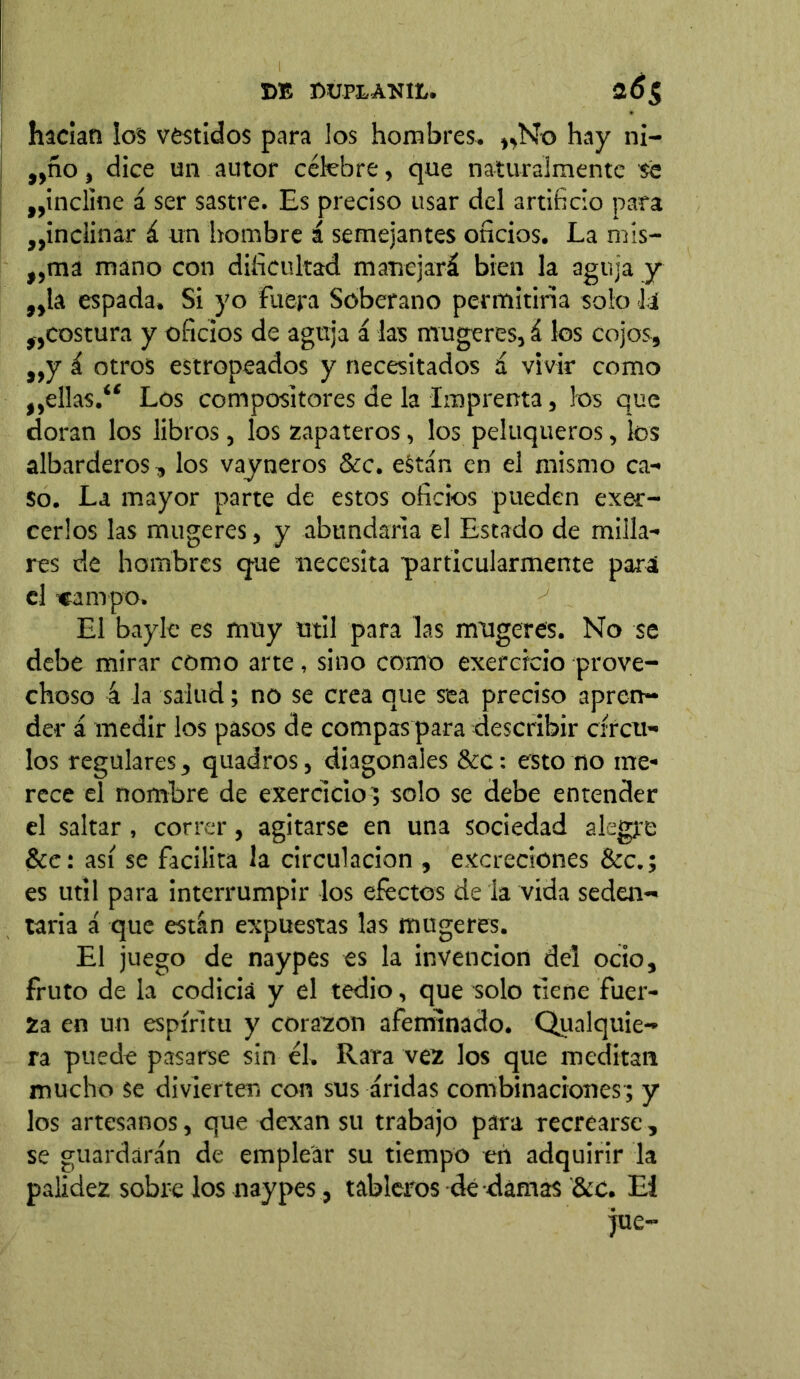 hacían los vestidos para los hombres* ,,No hay ni- „ño, dice un autor célebre, que naturalmente se ^incline á ser sastre. Es preciso usar del artificio para ^inclinar á un hombre á semejantes oficios. La mis- „ma mano con dificultad manejará bien la aguja y „ta espada. Si yo fuera Soberano permitiría solo Ja costura y oficios de aguja á las mugeres, á los cojos, „y á otros estropeados y necesitados á vivir como ,,ellas.“ Los compositores de la Imprenta, los que doran los libros, los zapateros, los peluqueros, los albarderos, los vayneros &c. están en el mismo ca- so. La mayor parte de estos oficios pueden exer- cerlos las mugeres, y abundarla el Estado de milla- res de hombres que necesita 'particularmente para el «ampo. El bayle es muy útil para las mugeres. No se debe mirar como arte, sino como exercicio prove- choso 4 la salud; no se crea que sea preciso apren- der á medir los pasos de compás para describir círcu- los regulares, quadros, diagonales &c: esto no me- rece el nombre de exercicio ; solo se debe entender el saltar , correr, agitarse en una sociedad alegre &e: así se facilita la circulación , excreciones &c.; es útil para interrumpir los efectos de la vida seden- taria á que están expuestas las mugeres. El juego de naypes es la invención del ocio, fruto de la codicia y el tedio, que solo tiene fuer- za en un espíritu y corazón afeminado. Qualquie- ra puede pasarse sin él. Rara vez los que meditan mucho se divierten con sus áridas combinaciones; y los artesanos, que dexan su trabajo para recrearse, se guardarán de emplear su tiempo en adquirir la palidez sobre los naypes, tableros dé damas &c. El jue-