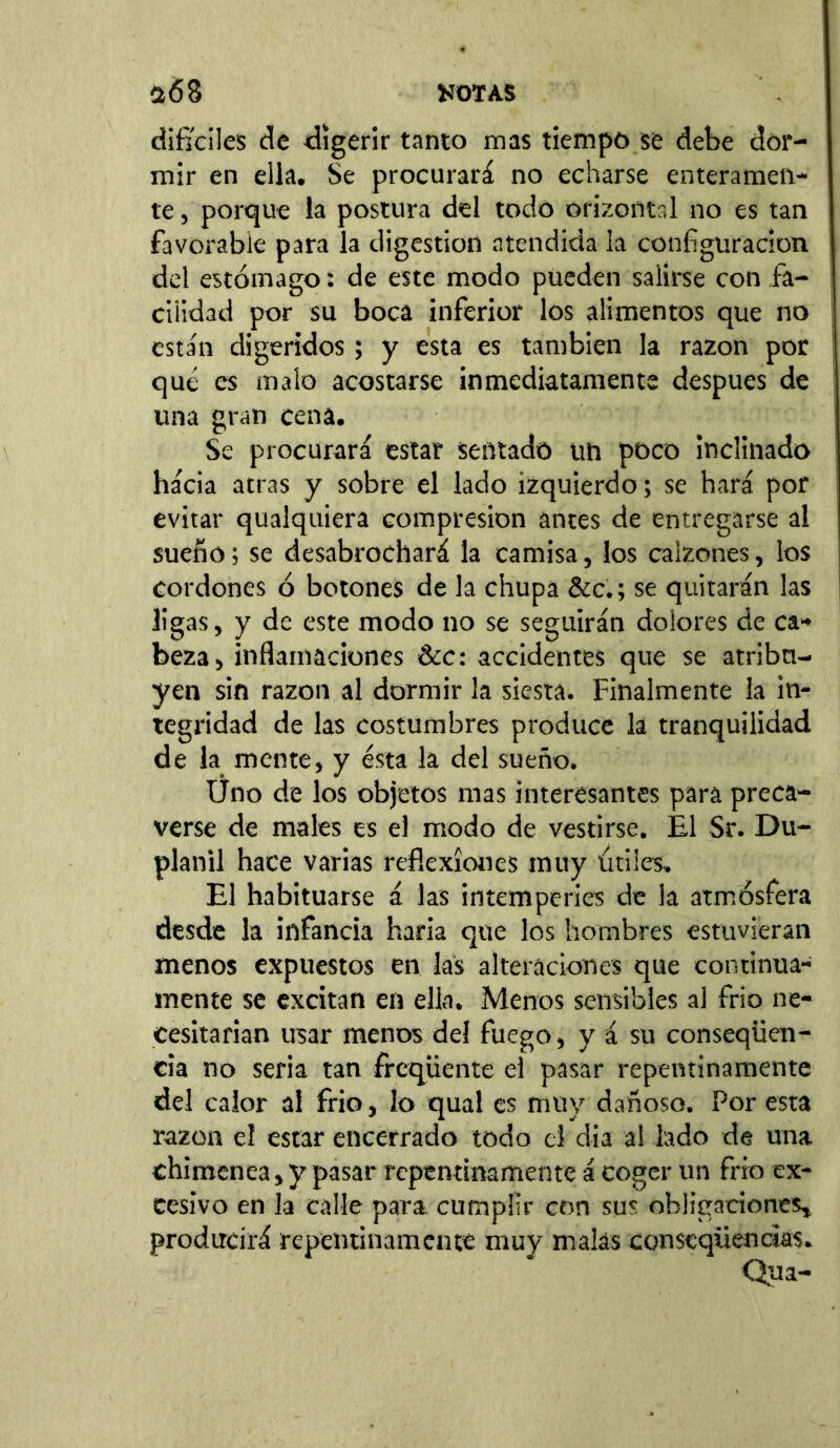 difíciles de digerir tanto mas tiempo se debe dor- mir en ella. Se procurará no echarse enteramen- te , porque la postura del todo orizontal no es tan favorable para la digestion atendida la configuración del estómago: de este modo pueden salirse con fa- cilidad por su boca inferior los alimentos que no están digeridos; y esta es también la razón por qué es malo acostarse inmediatamente después de una gran cena. Se procurará estar sentado un poco inclinado hácia atras y sobre el lado izquierdo; se hará por evitar qualquiera compresión antes de entregarse al sueño; se desabrochará la camisa, los calzones, los cordones ó botones de la chupa &c.; se quitarán las ligas, y de este modo no se seguirán dolores de ca- beza, inflamaciones &c: accidentes que se atribu- yen sin razón al dormir la siesta. Finalmente la in- tegridad de las costumbres produce la tranquilidad de la mente, y ésta la del sueño. Üno de los objetos mas interesantes para preca- verse de males es el modo de vestirse. El Sr. Du- planil hace varias reflexiones muy útiles» El habituarse á las intemperies de la atmósfera desde la infancia haría que los hombres estuvieran menos expuestos en las alteraciones que continua- mente se excitan en ella. Menos sensibles al frío ne- cesitarían usar menos del fuego, y á su conseqüen- cia no seria tan freqüente el pasar repentinamente del calor al frío, lo qual es muy dañoso. Por esta razón el estar encerrado todo el dia al lado de una chimenea, y pasar repentinamente á coger un frió ex- cesivo en la calle para cumplir con sus obligaciones, producirá repentinamente muy malas conseqiienáás.