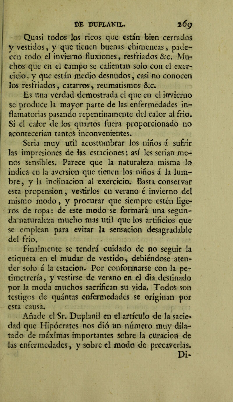 Quasi todos los ricos que están bien cerrados y vestidos, y que tienen buenas chimeneas, pade- cen todo el invierno fluxiones, resfriados &c. Mu- chos que en ei campo se calientan solo con el exer- cicio. y que están medio desnudos , casi no conocen los resfriados, catarros, reumatismos &c» Es una verdad demostrada ei que en el invierno Se produce la mayor parte de las enfermedades in- flamatorias pasando repentinamente del calor al frió. Si el calor de los quartos fuera proporcionado no acontecerían tantos inconvenientes. Seria muy útil acostumbrar los niños á sufrir las impresiones de las estaciones; así les serian me- nos sensibles. Parece que la naturaleza misma lo indica en la aversion que tienen los niños á la lum- bre , y la inclinación al exercicio. Basta conservar esta propensión, vestirlos en verano é invierno del mismo modo, y procurar que siempre estén lige- ros de ropa: de este modo se formará una segun- da naturaleza mucho mas útil que los artificios que se emplean para evitar la sensación desagradable del frió. Finalmente se tendrá cuidado de no seguir la etiqueta en el mudar de vestido, debiéndose aten- der solo á la estación. Por conformarse con la pe- timetrería, y vestirse de verano en el día destinado por la moda muchos sacrifican su vida. Todos son testigos de quántas enfermedades se originan por esta causa. Añade el Sr. Duphnil en el artículo de la sacie- dad que Hipócrates nos dio un número muy dila- tado de máximas importantes sobre la curación de las enfermedades, y sobre el ¡modo de precaverlas. Di-