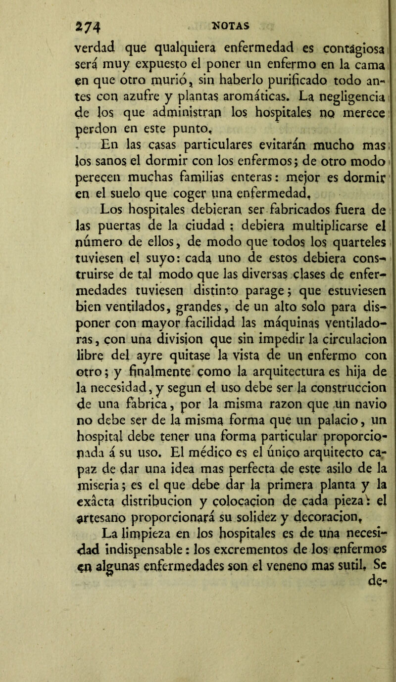 verdad que qualquiera enfermedad es contagiosa será muy expuesto el poner un enfermo en la cama en que otro murió, sin haberlo purificado todo an- tes con azufre y plantas aromáticas. La negligencia de los que administran los hospitales no merece perdón en este punto. En las casas particulares evitarán mucho mas los sanos el dormir con los enfermos; de otro modo perecen muchas familias enteras: mejor es dormir en el suelo que coger una enfermedad. Los hospitales debieran ser fabricados fuera de las puertas ae la ciudad : debiera multiplicarse el número de ellos, de modo que todos los quarteles tuviesen el suyo: cada uno de estos debiera cons-, truirse de tal modo que las diversas clases de enfer- medades tuviesen distinto parage; que estuviesen bien ventilados, grandes, de un alto solo para dis- poner con mayor facilidad las máquinas ventilado- ras , con una division que sin impedir la circulación libre del ayre quitase la vista de un enfermo con otro; y finalmente como la arquitectura es hija de la necesidad, y según el uso debe ser Ja construcción de una fabrica, por la misma razón que un navio no debe ser de la misma forma que un palacio, un hospital debe tener una forma particular proporcio- nada á su uso. El médico es el único arquitecto ca- paz de dar una idea mas perfecta de este asilo de la miseria; es el que debe dar Ja primera planta y la exacta distribución y colocación de cada pieza ; el artesano proporcionará su solidez y decoración. La limpieza en los hospitales es de una necesi- dad indispensable: los excrementos de los enfermos en algunas enfermedades son el veneno mas sutil, Se * de->