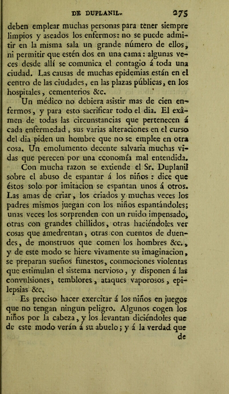 deben emplear muchas personas para tener siempre limpios y aseados los enfermos: no se puede admi- tir en la misma sala un grande número de ellos, ni permitir que estén dos. en una cama: algunas ve- ces desde allí se comunica el contagia á toda una ciudad. Las causas de muchas epidemias, están en el centra de las ciudades, en las plazas publicas, en los hospitales, cementerios &c. Un médico no debiera asistir mas de cien en*» fermos, y para esto sacrificar todo el dia. El exa- men de todas las circunstancias que pertenecen i cada enfermedad , sus varias alteraciones en el curso del dia piden un hombre que no se emplee en otra cosa. Un emolumento decente salvaría muchas vi- das que perecen por una economía mal entendida. Con mucha razón se extiende el Sr. Duplani! sobre el abuso de. espantar á los niños : dice que éstos solo por imitación se espantan unos i otros. Las amas, de criar, los criados y muchas veces los padres, mismos juegan con los niños espantándoles; unas veces los sorprenden con un ruido impensado, otras con grandes chillidos, otras haciéndoles ver cosas que amedrentan, otras con cuentos de duen- des, de monstruos que comen los hombres &c., y de este modo se hiere vivamente su imaginación , se preparan sueños funestos, conmociones violentas que estimulan el sistema nervioso, y disponen á las convulsiones, temblores , ataques vaporosos , epi- lepsias &c. Es preciso hacer exercitar á los niños en juegos que no tengan ningún peligro. Algunos cogen los niños por la cabeza, y los levantan diciéndoles que de este modo verán á su abuelo; y á la verdad que de
