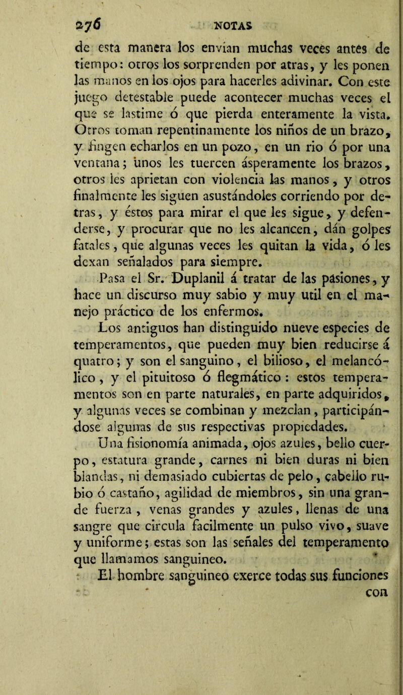 de esta manera los envían muchas veces antes de tiempo: otros los sorprenden por atras, y les ponen las manos en los ojos para hacerles adivinar. Con este juego detestable puede acontecer muchas veces el que se lastime ó que pierda enteramente la vista. Otros coman repentinamente los niños de un brazo, y fingen echarlos en un pozo, en un rio ó por una ventana; unos les tuercen ásperamente los brazos, otros les aprietan con violencia las manos, y otros finalmente les siguen asustándoles corriendo por de- trás , y éstos para mirar el que les sigue, y defen- derse, y procurar que no les alcancen, dán golpes fatales, que algunas veces les quitan la vida, oles dexan señalados para siempre. Pasa el Sr. Duplanil á tratar de las pasiones, y hace un discurso muy sabio y muy útil en el ma- nejo práctico de los enfermos. Los antiguos han distinguido nueve especies de temperamentos, que pueden muy bien reducirse á quatro; y son el sanguino, el bilioso, el melancó- lico , y el pituitoso ó flegmático : estos tempera- mentos son en parte naturales, en parte adquiridos, y algunas veces se combinan y mezclan, participán- dose algunas de sus respectivas propiedades. Una fisionomía animada, ojos azules, bello cuer- po, estatura grande, carnes ni bien duras ni bien blandas, ni demasiado cubiertas de pelo, cabello ru- bio ó castaño, agilidad de miembros, sin una gran- de fuerza , venas grandes y azules, llenas de una sangre que circula fácilmente un pulso vivo, suave y uniforme; estas son las señales del temperamento que llamamos sanguíneo. El hombre sanguíneo exerce todas sus funciones con