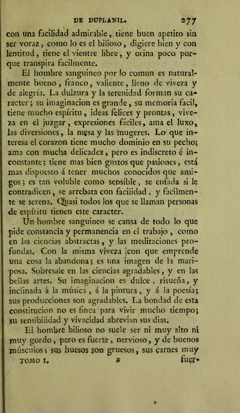 con una facilidad admirable, tiene buen apetito sin ser voraz, como lo es el bilioso, digiere bien y con lentitud, tiene el vientre libre, y orina poco por- que transpira fácilmente. El hombre sanguíneo por lo común es natural- mente bueno, franco, valiente, lleno de viveza y de alegría. La dulzura y la serenidad forman su ca- rácter ; su imaginación es grande, su memoria fácil, tiene mucho espíritu, ideas felices y prontas, vive- za en el juzgar, expresiones fáciles, ama el luxo, las diversiones, la mesa y las mugeres. Lo que in- teresa el corazón tiene mucho dominio en su pecho; ama con mucha delicadez, pero es indiscreto é in- constante; tiene mas bien gustos que pasiones, está mas dispuesto á tener muchos conocidos que ami- gos ; es tan voluble como sensible, se enfada si le contradicen , se arrebata con facilidad , y fácilmen- te se serena. Quasi todos los que se llaman personas de espíritu tienen este carácter. Un hombre sanguineo se cansa de todo lo que pide constancia y permanencia en el trabajo , como en las ciencias abstractas, y las meditaciones pro- fundas. Con la misma viveza jeon que emprende una cosa la abandona; es una imagen de la mari- posa. Sobresale en las ciencias agradables, y en las bellas artes. Su imaginación es dulce , risueña, y inclinada á la música , á la pintura, y á la poesía; sus producciones son agradables. La bondad de esta constitución no es finca para vivir mucho tiempo; su sensibilidad y vivacidad abrevian sus dias. El hombre bilioso no suele ser ni muy alto ni muy gordo, pero es fuerte, nervioso, y de buenos músculos*, sus huesos son gruesos, sus carnes muy tomo 1, x fuer»