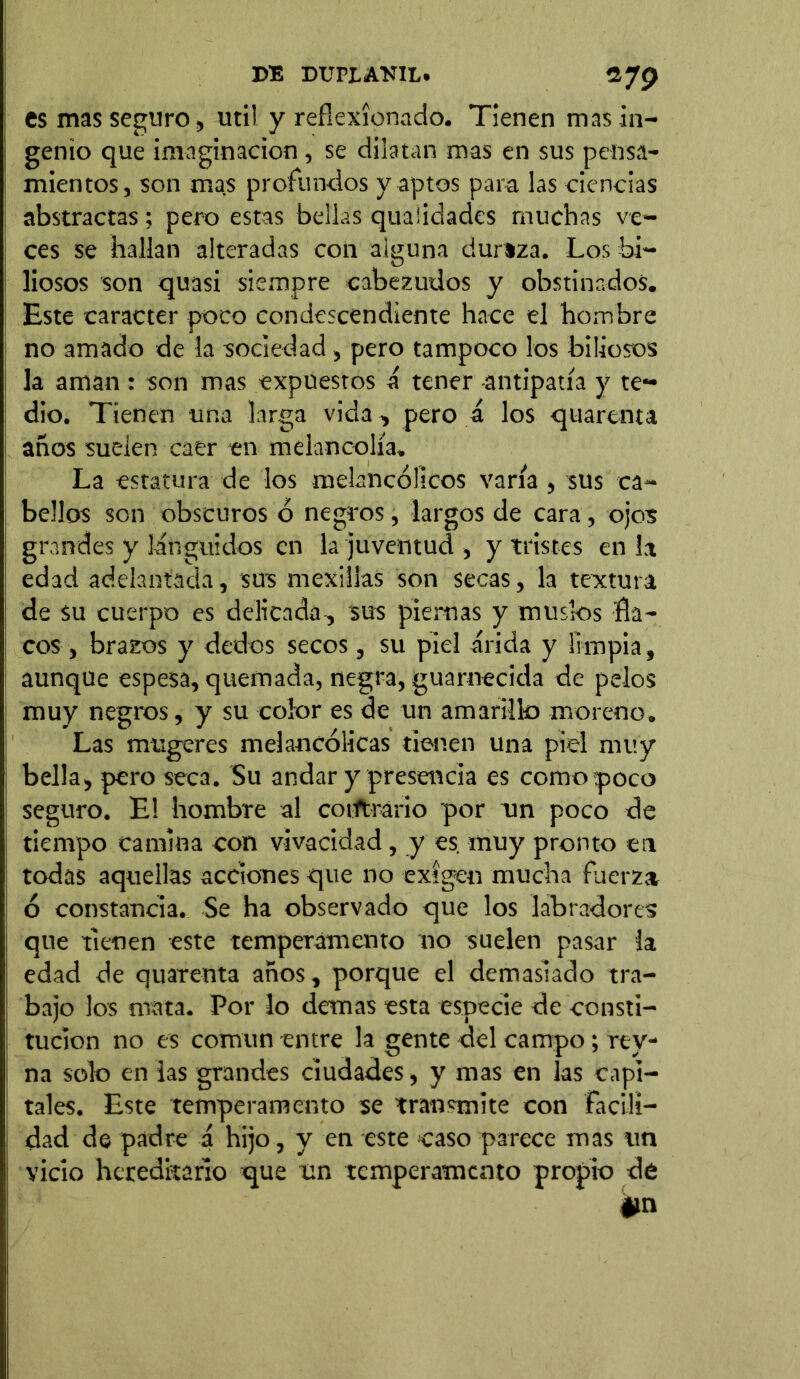 es mas seguro, util y reflexionado. Tienen mas in- genio que imaginación , se dilatan mas en sus pensa- mientos, son mas profundos y aptos para las ciencias abstractas; pero estas bellas quaiidades muchas ve- ces se hallan alteradas con alguna durtza. Los bi- liosos son quasi siempre cabezudos y obstinados. Este carácter poco condescendiente hace el hombre no amado de la sociedad, pero tampoco los biliosos la aman : son mas expuestos á tener antipatía y te- dio. Tienen una larga vida, pero á los quarenu años suelen caer en melancolía. La estatura de los melancólicos varía , sus ca- bellos son obscuros ó negros, largos de cara, ojos grandes y lánguidos en la juventud , y tristes en la edad adelantada, sus mexilias son secas, la textura de su cuerpo es delicada-, sus piernas y muslos fla- cos, brazos y dedos secos, su piel árida y limpia, aunque espesa, quemada, negra, guarnecida de pelos muy negros, y su color es de un amarillo moreno. Las mugeres melancólicas tienen una piel muy bella, pero seca. Su andar y presencia es como poco seguro. E! hombre al contrario por un poco de tiempo camina con vivacidad, y es. muy pronto en todas aquellas acciones que no exigen mucha fuerza ó constancia. Se ha observado que los labradores que tienen este temperamento no suelen pasar la edad de quarenta años, porque el demasiado tra- bajo los mata. Por lo demas esta especie de consti- tución no es común entre la gente del campo; rtv- na solo en las grandes ciudades, y mas en las capi- tales. Este temperamento se transmite con facili- dad de padre á hijo, y en este caso parece mas un vicio hereditario que un temperamento propio de