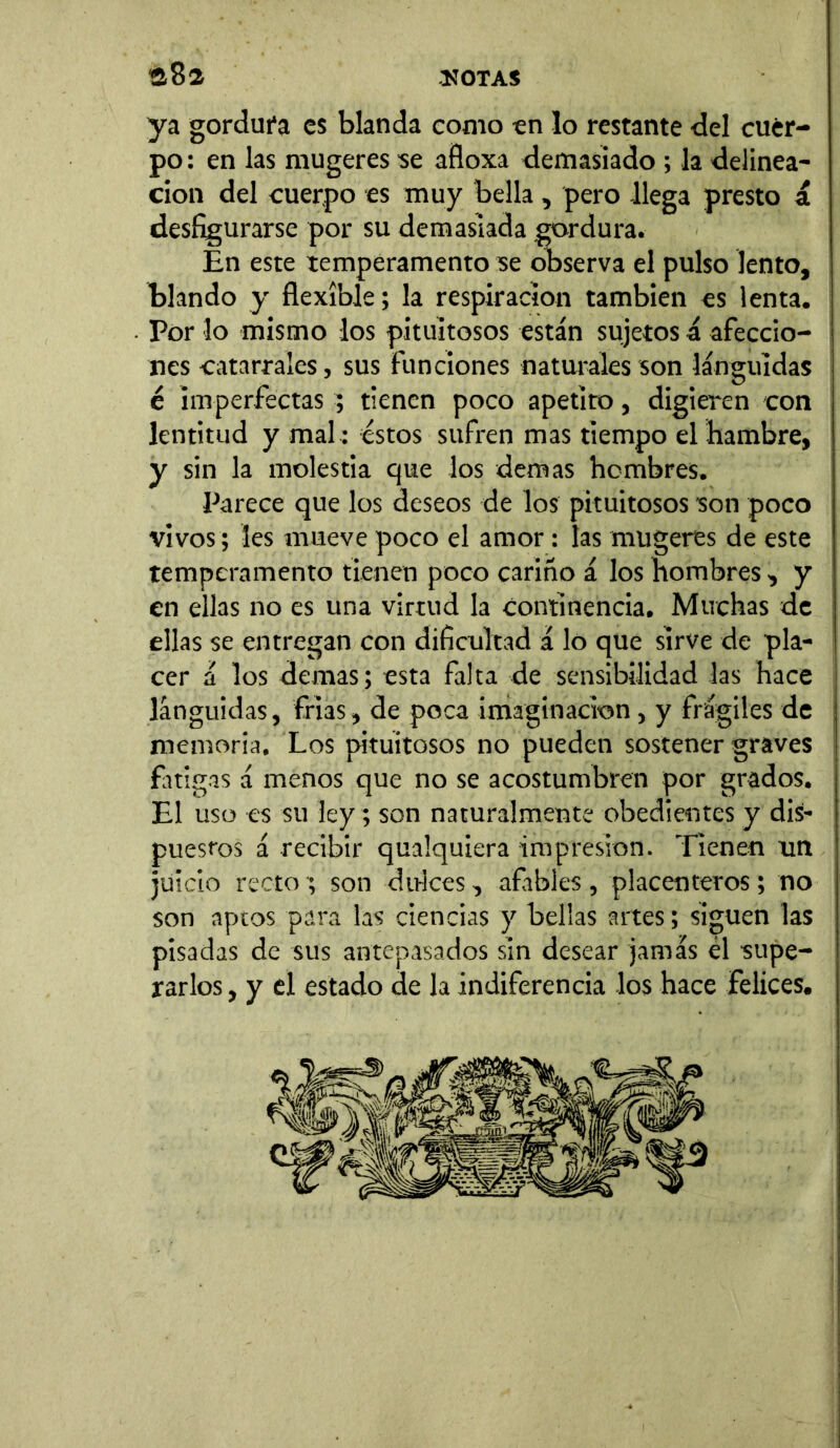 ya gordura es blanda como en lo restante del cuer- po : en las mugeres se afloxa demasiado ; la delinca- ción del cuerpo es muy bella, pero llega presto á desfigurarse por su demasiada gordura. En este temperamento se observa el pulso lento, blando y flexible; la respiración también es lenta. Por lo mismo los pituitosos están sujetos á afeccio- nes catarrales, sus funciones naturales son lánguidas é imperfectas ; tienen poco apetito, digieren con lentitud y mal : éstos sufren mas tiempo el hambre, y sin la molestia que los demas hombres. Parece que los deseos de los pituitosos son poco vivos; les mueve poco el amor: las mugeres de este temperamento tienen poco cariño á los hombres, y en ellas no es una virtud la continencia. Muchas de ellas se entregan con dificultad á lo que sirve de pla- cer á los demas; esta falta de sensibilidad las hace lánguidas, frías, de poca imaginación, y frágiles de memoria. Los pituitosos no pueden sostener graves fatigas á menos que no se acostumbren por grados. El uso es su ley; son naturalmente obedientes y dis- puestos á recibir qualquiera impresión. Tienen un juicio recto ; son dulces, afables , placenteros; no son aptos para las ciencias y bellas artes; siguen las pisadas de sus antepasados sin desear jamás él ■supe- rarlos , y el estado de la indiferencia los hace felices.