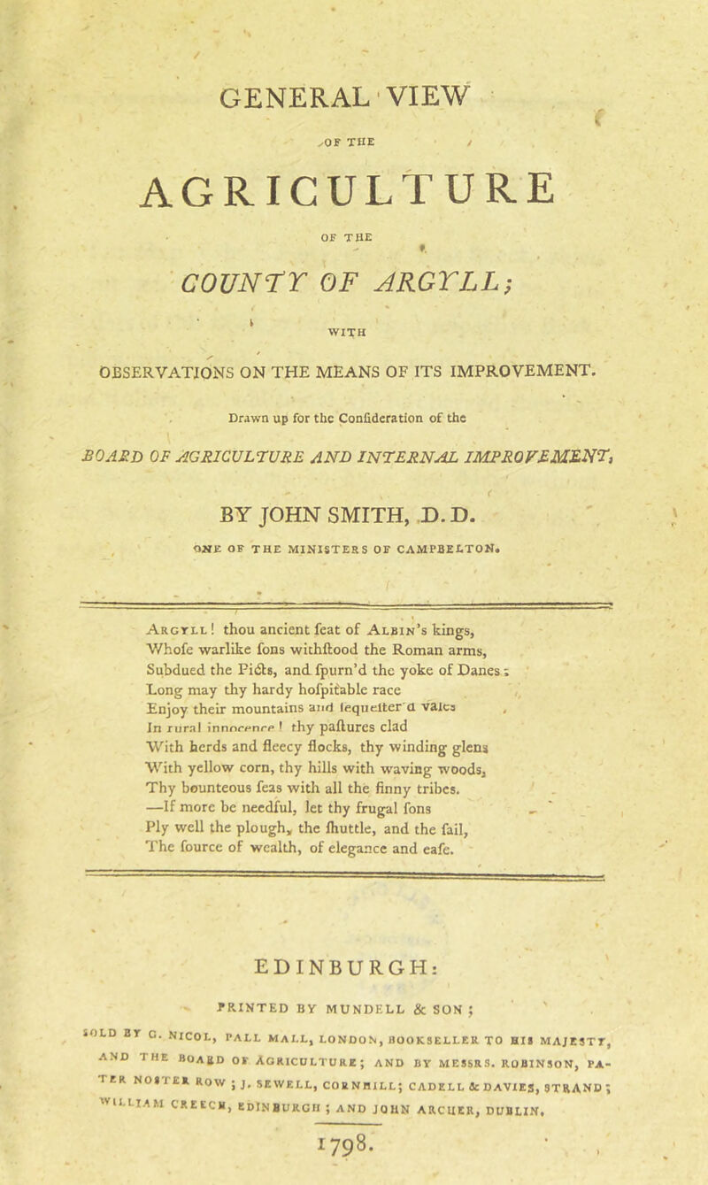 / GENERAL VIEW f ^or THE / AGRICULTURE OF THE ^ f. COUNTT OF ARGYLL-, WITH * /• OBSERVATIONS ON THE MEANS OF ITS IMPROVEMENT. . Drawn up for the Confideration of the I £0A£D OF AGRICULT:uRE AND INTERNAL IMPROVEMENT, ( BY JOHN SMITH, D.D. ONE OF THE MINISTERS OF CAMPBELTON. Argyll ! thou ancient feat of Albin’s kings, Whofe warlike fons wichftood the Roman arms, Subdued the Pidts, and fpurn’d the yoke of Danes ; Long may thy hardy hofpifable race Enjoy their mountains and lequelter a vaics , In rural innnr<-nr/> I thy paftures clad With herds and fleecy flocks, thy winding glens With yellow corn, thy hills with waving woods. Thy bounteous feas with all the finny tribes. —If more be needful, let thy frugal fons Ply well the plough, the fliuttle, and the fail, The fourcc of wealth, of elegance and eafe. EDINBURGH: PRINTED By MUNDELL & SON ; ' SOLD BY C. NICOL, PALL MALL, LONDON, BOOKSELLER TO Bit MAJESTY, AND THE BOARD OF AGRICULTURE; AND BY MESSRS. ROBINSON, PA- TER N0STE»R0W;j, SEWELL, COEN HILL; CAD ELL 4c DAVXEg, STRAND \ william CREECH, EDINBURGH ; AND JOHN ARCHER, DUBLIN, 1798.