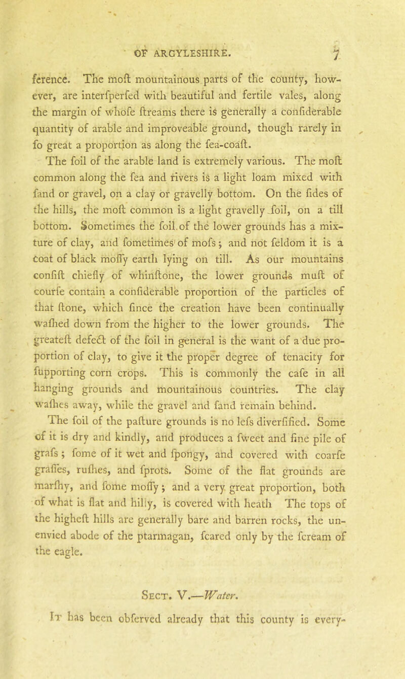 fcrence. The moil mountainous parts of the county, how- ever, are interfperfed with beautiful and fertile vales, along the margin of whofe ftreams there is generally a coiiliderable quantity of arable and improveable ground, though rarely in fo great a proportion as along the fea-coaft. The foil of the arable land is extremely various. The moll common along the fea and rivers is a light loam mixed with fand or gravel, on a clay or gravelly bottom. On the fides of the hills, the moll common is a light gravelly Toil, on a till bottom. Sometimes the foil.of the lower grounds has a mix- ture of clay, arid fometirries' of mofs; and not feldom it is a coat of black moffy earth lying on till. As our mountains confift chiefly of whinftone, the lower grounds mud of courfe contain a confiderable proportion of the particles of that (lone, which fince the creation have been continually waflied down from the higher to the lower grounds. The greatell defedl of the foil in general is the want of a due pro- portion of clay, to give it the ptoper degree of tenacity for fupporting corn crops. This is commonly the cafe in all hanging grounds and mouritainous courttries. The clay wafhes away, while the gravel and fand remain behind. The foil of the pafture grounds is no lefs diverfified. Some of it is dry and kindly, and produces a fweet and fine pile of grafs ; fome of it wet and fpongy, arid covered with coarfe grafles, ruflies, and fprots. Some of the flat grounds are marfliy, and fome molTy ; and a very great proportion, both of what is flat and hilly, is covered with heath The tops of the highefl; hills are generally bare and barren rocks, the un- envied abode of the ptarmagan, feared only by the feream of the eagle. Sect. V.—Water. It has been obferved already that this county is every-