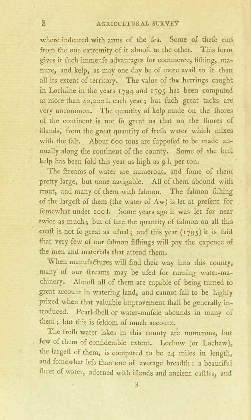 where Indented with arms of the fea. Some of thefe ruri from the one extremity of It almoft to the other. Tills form gives it fuch immenfe advantages for commerce, fifliing, ma- nure, and kelp, as may one day be of more avail to it than all its extent of territory. The value of the herrings caught in Lochfine in the years 1794 and 1795 has been computed at more than 40,0001. each year j but fuch great tacks are very uncommon. The quantity of kelp made on the fliores of the continent is not fo great as that on the fhores of iflands, from the great quantity of frefli water which mixes with the fait. About 600 tons are fuppofed to be made an- nually along the continent of the county. Some of the belt kelp has been fold this year as high as 91. per ton.- The ftreams of water are numerous, and fome of theni pretty large, but none navigable. All of them abound with trout, and many of them with falmon. The falmon fifliing of the largeft of them (the water of Aw) is let at prefent for fomewhat under 1001. Some years ago it was let for near twice as much j but of late the quantity of falmon on all this coaft is not fo great as ufualj and this year (1795) it is faid that very few of our falmon fifliings will pay the expence of the men and materials that attend them. When manufadfures will find their way into this county, many of our ftreams may be ufed for turning water-ma- chinery. Almoft all of them arc capable of being turned to great account in watering land, and cannot fail to be highly prized when that valuable Improvement ftiall be generally in- troduced. Pearl-lhell or water-mufcle abounds in many of them ; but this is feldom of much account. The frefli water lakes in this county are numerous, but , few of them of confiderable extent. Lochow (or Lochaw), the largeft of them, is computed to be 24 miles in length, and fomewhat lefs than one of average breadth ; a beautiful flicet of water, adorned with iflands and ancient caftks, and