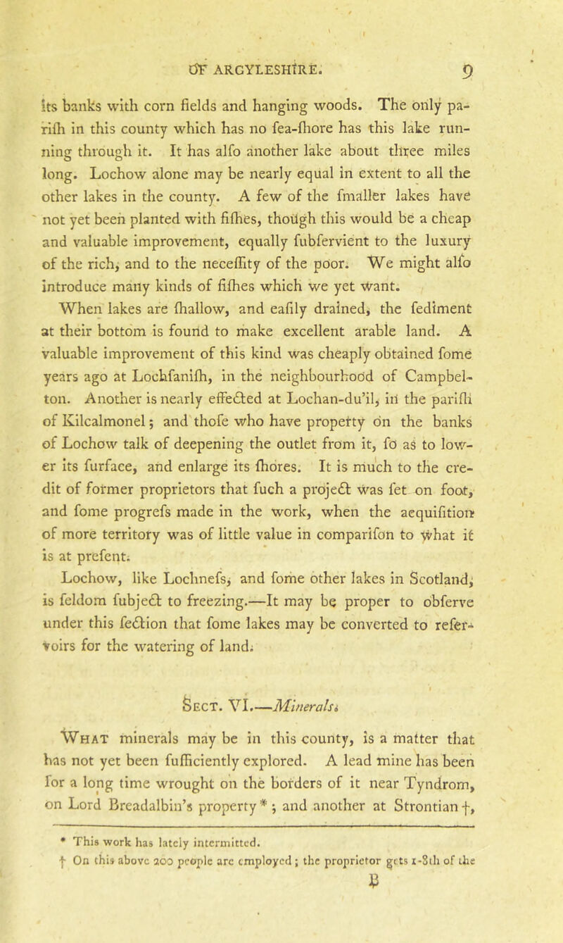 its banks with corn fields and hanging woods. The only pa- rilh in this county which has no fea-fiiore has this lake run- ning through it. It has alfo another lake about three miles long. Lochow alone may be nearly equal in extent to all the other lakes in the county. A few of the fmaller lakes have ' not yet been planted with fifhes, thoUgh this would be a cheap and valuable improvement, equally fubfervient to the luxury of the rich, and to the neceflity of the poor; We might alfo introduce many kinds of fifhes which we yet Want. When lakes are (hallow, and eafily drained^ the fediment at their bottom is found to make excellent arable land. A valuable improvement of this kind was cheaply obtained fome years ago at Lochfanifh, in the neighbourhood of Campbel- ton. Another is nearly effedted at Lochan-du’il, iil the parlfli of Kilcalmonel; and'thofe who have propetty on the banks of Lochow talk of deepening the outlet from it, fo as to low- er its furface, and enlarge its fhores. It is rriuch to the cre- dit of former proprietors that fuch a proje£l Was let on foot, and fome progrefs made in the work, when the acquifition; of more territory was of little value in comparifon to What it is at prefent; Lochow, like Lochnefs^ and fome other lakes in Scotland^ is feldom fubje£t to freezing.—It may be proper to obferve under this fe£tion that fome lakes may be converted to refer- toirs for the watering of land; Sect. VI.—Mineralsi What minerals maybe in this county, is a matter that has not yet been fufiiciently explored. A lead mine has been for a long time wrought on the borders of it near Tyndrom, on Lord Breadalbin’s property *' •, and another at Strontian f, • This work has lately intermitted. •}■ On this above aoo people are employed; the proprietor gjets i-8th of the