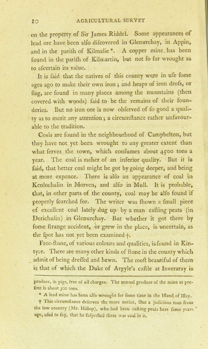 on the property of Sir James Riddel. Some appearances of lead ore have been alfo difcovered in Glenurchay, in Appin, and in the parith of Kilmalie A copper mine, has been found in the parith of Kilmartin, but not fo far wrought as to afcertain its value. It is faid that the natives of this county wexe in ufe fome ^ ages ago to make their own iron ; and heaps of iron drofs, or flag, are found in many places among the mountains (then covered with woods) faid to be the remains of their foun- deries. But no iron ore is now obferved of fo good a quali- ty as to merit any attention j a circumftance rather unfavour- able to the tradition. Coals are found in the neighbourhood of Campbelton, but they have not yet been wrought to any greater extent than what ferves the town, which confumes about 4500 tons a year. The coal is rather of an inferior quality. But it is faid, that better coal might be got by going deeper, and being at more expence. There is alfo an appearance of coal in Kenlochalin in Morven, and alfo in Mull. It is probable, that, in other parts of the county, coal may be alfo found if properly fearched for. The writer was fhown a fmall piece of excellent coal lately dug up by a man calling peats (in Derichulin) in Glenurchay. But whether it got there by fome llrange accident, or grew in the place, is uncertain, as the fpot has not yet been examined f. Free-llone, of various colours and qualities, isfound in Kin- tyve. There are many other kinds of Hone in the county which _ admit of being drefled and hewn. The moll beautiful of them is that of which the Duke of Argyle’s callle at Inveraray is produce, in pigs, free of all charges.' The annual produce of the mine at pre- fent is about 300 tons. • A lead mine has been alfo wrought for fome time in the Ifland of Iflay.- f This circumftance deferves the more notice, that a judicious man from the low country (Mr. Hiflop), who had been calling peats here fome years * * ago, ufed to fay, that he fufpcdled there was coal in it.