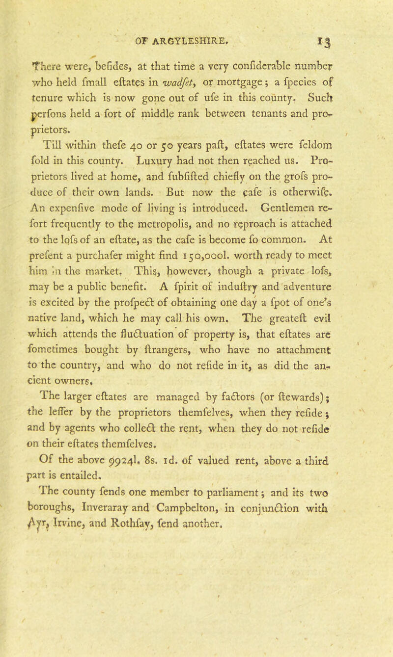 There were, befides, at that time a very confiderable number who held fmall eftates in ivadfet, or mortgage; a fpeeies of tenure which is now gone out of ufe in this county. Such perfons held a fort of middle rank between tenants and pro- Till within thefe 40 or 50 years paft, eftates were feldom fold in this county. Luxury had not then reached us. Pro- prietors lived at home, and fubfifted chiefly on the grofs pro- duce of their own lands. But now the cafe is otherwife. An expenfive mode of living is introduced. Gentlemen re- fort frequently to the metropolis, and no reproach is attached to the Iqfs of an eftate, as the cafe is become fo common. At prefent a purchafer might find 150,000!. worth ready to meet him in the market. This, however, though a private lofs, may be a public benefit. A fpirit of induftry and adventure is excited by the profpe£l: of obtaining one day a fpot of one’s native land, which he may call his own. The greateft evil which attends the fludluation of property is, that eftates arc fometimes bought by ftrangers, who have no attachment to the country, and who do not refide in it, as did the an- cient owners. The larger eftates are managed by fadlors (or ftewards); the lefler by the proprietors tliemfelves, when they refide; and by agents who colledl the rent, when they do not refide on their eftates themfelves. Of the above 9924I. 8s. id. of valued rent, above a third part is entailed. The county fends one member to parliament; and its two boroughs, Inveraray and Campbelton, in conjundtion with ^^r^ Irvine, and Rothfay, fend another. prietors