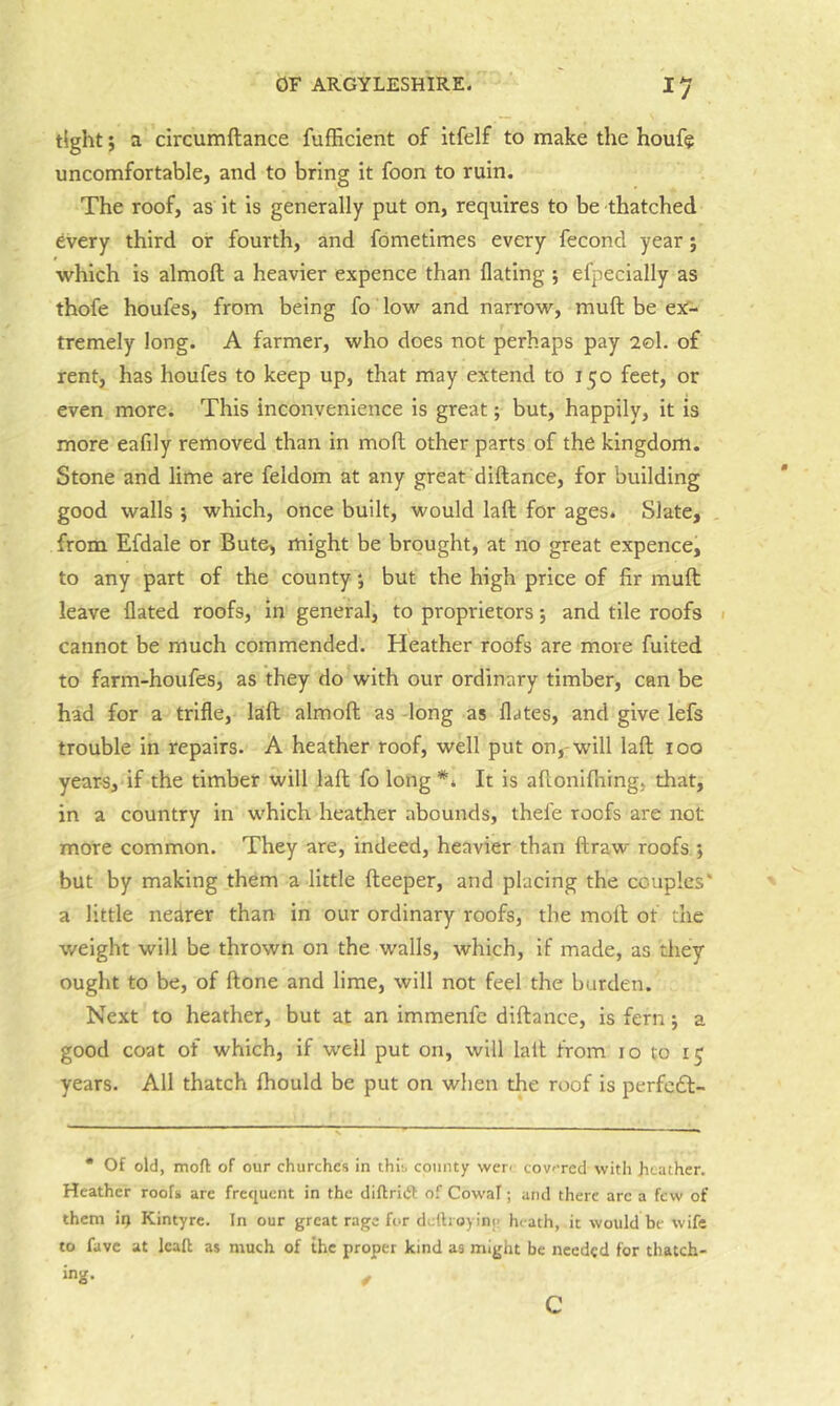tight; a circumftance fufficient of itfelf to make the houfe uncomfortable, and to bring it foon to ruin. The roof, as it is generally put on, requires to be thatched 6very third or fourth, and fometimes every fecond year; which is almoft a heavier expence than flating ; efpecially as thofe houfes, from being fo low and narrow, mull be esf- tremely long. A farmer, who does not perhaps pay 20I. of rent, has houfes to keep up, that may extend to 150 feet, or even more* This inconvenience is great; but, happily, it is more eafily removed than in mofl other parts of the kingdom. Stone and lime are feldom at any great diftance, for building good walls 5 which, once built, would laft for ages. Slate, . from Efdale or Bute, might be brought, at no great expence, to any part of the county; but the high price of fir muft leave dated roofs, in general, to proprietors j and tile roofs » cannot be much commended. Heather roofs are more fuited to farm-houfes, as they do with our ordinary timber, can be had for a trifle, laft almoft as -long as dates, and give lefs trouble in repairs. A heather roof, well put on,-will laft 100 years, if the timber will laft fo long It is aftonifhing, that, in a country in which heather abounds, thefe roofs are not more common. They are, indeed, heavier than ftraw roofs ; but by making them a little fteeper, and placing the couples* a little nearer than in our ordinary roofs, the moll of the weight will be thrown on the walls, which, if made, as they ought to be, of ftone and lime, will not feel the burden. Next to heather, but at an immenfc diftance, is fern j a good coat of which, if well put on, will laft from 10 to 15 years. All thatch ftiould be put on when the roof is perfcdl- • Of old, mofl; of our churches in this county wer< cov'Tcd with heather. Heather roofs are frequent in the diflriijl: of Cowal; and there arc a few of them ii> Kintyre. In our great rage for dcllioyinj! heath, it would be wife to favc at Icaft as much of the proper kind as might be needed for thatch- ing. ^ c