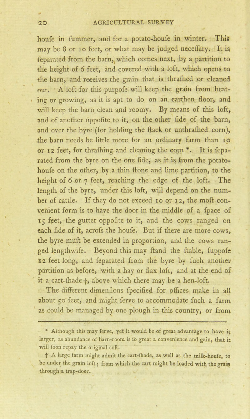 houfe in fummer, and for a potato-houfe in winter. This may be 8 or lo feet, or what may be judged neceflary. It ia feparated from the barn,^ which comes next, by a partition to the height of 6 feet, and covered with a loft, which opens to the barn, and receives the grain that is thraflied or cleaned out. A loft for this purpofe will keep the grain from heat- ing or growing, as it is apt to do on an earthen floor, and will keep the barn clean and roomy. By means of this loft, and of another oppofite to it, on the other fide of the barn, and over the byre (for holding the ftack or unthraflied corn), the barn needs be little more for an ordinary farm than ip or 12 feet, for thrafliing and cleaning the corn *. It is fepa- rated from the byre on the one fide, as it is from the potato- houfe on the other, by a thin ftonc and lime partition, to the height of 6 or 7 feet, reaching the edge of the loft. The length of the byre, under this loft, will depend on the num- ber of cattle. If they do not exceed i o or 12, the moll con- venient form is to have the door in the middle pf a fpace of 15 feet, the gutter oppofite to it, and the cows ranged on each fide of it, acrofs the houfe. But if there are more cows, the byre muft be extended in prqportion, and the cows ran- ged lengthwife. Beyond this may ftand the liable, fuppofc 12 feet long, and feparated from the byre by fuch another partition as before, with a hay or flax loft, and at the end of it a cart-fhade •]-, above which there may be a hen-loft. The different dimenfions fpecified for offices make in all about 50 feet, and might ferve to accommodate fuch a farm as could be managed by one plough in this country, or from * Although this may ferve, yet it would be of great advantage to have it larger, as abundance of barn-room is fo great a convenience and gain, that it will foon repay tlie original coft. A large farm might admit the cart-lhade, as well as the milk-houfe, to be under the grain loft; from which the cart might be loaded with the grain through a trapdoor.