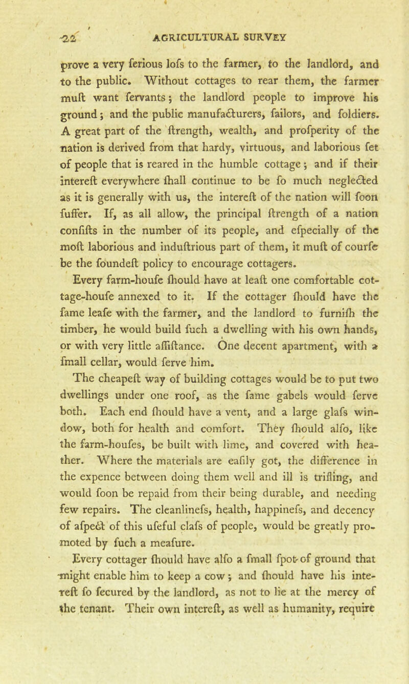 prove a very ferlous lofs to the farmer, to the landlord, and to the public. Without cottages to rear them, the farmer mull want fervants; the landlord people to improve his ground; and the public manufacturers, failors, and foldiers. A great part of the ftrength, wealth, and profperity of the nation is derived from that hardy, virtuous, and laborious fet of people that is reared in the humble cottage ; and if their intereft everywhere lhall continue to be fo much negleCted as it is generally with us, the Intereft of the nation will foon fuffer. If, as all allow, the principal ftrength of a nation confifts in the number of its people, and efpecially of the moft laborious and induftrious part of them, it muft of courfc be the foundeft policy to encourage cottagers. Every farm-houfe Ihould have at leaft one comfortable cot- tage-houfe annexed to it. If the cottager fliould have the fame leafe with the farmer, and the landlord to furnilh the timber, he would build fuch a dwelling with his own hands, or with very little alTiftance. One decent apartment, with a fmall cellar, would ferve him. The cheapeft way of building cottages would be to put two dwellings under one roof, as the fame gabels would ferve both. Each end Ihould have a vent, and a large glafs win- dow, both for health and comfort. ThCy fhould alfo, like the farm-houfes, be built with lime, and covered with hea- ther. Where the materials are eafily got, the difference in the expence between doing them well and ill is trifling, and would foon be repaid from their being durable, and needing few repairs. The clcanlinefs, health, happinefs, and decency of afpedb of this ufeful clafs of people, would be greatly pro- moted by fuch a meafure. Every cottager fhould have alfo a fmall fpot of ground that might enable him to keep a cow i and fhould have his inte- reft fo fecured by the landlord, as not to lie at the mercy of the tenant. Their own intereft, as well as humanity, require