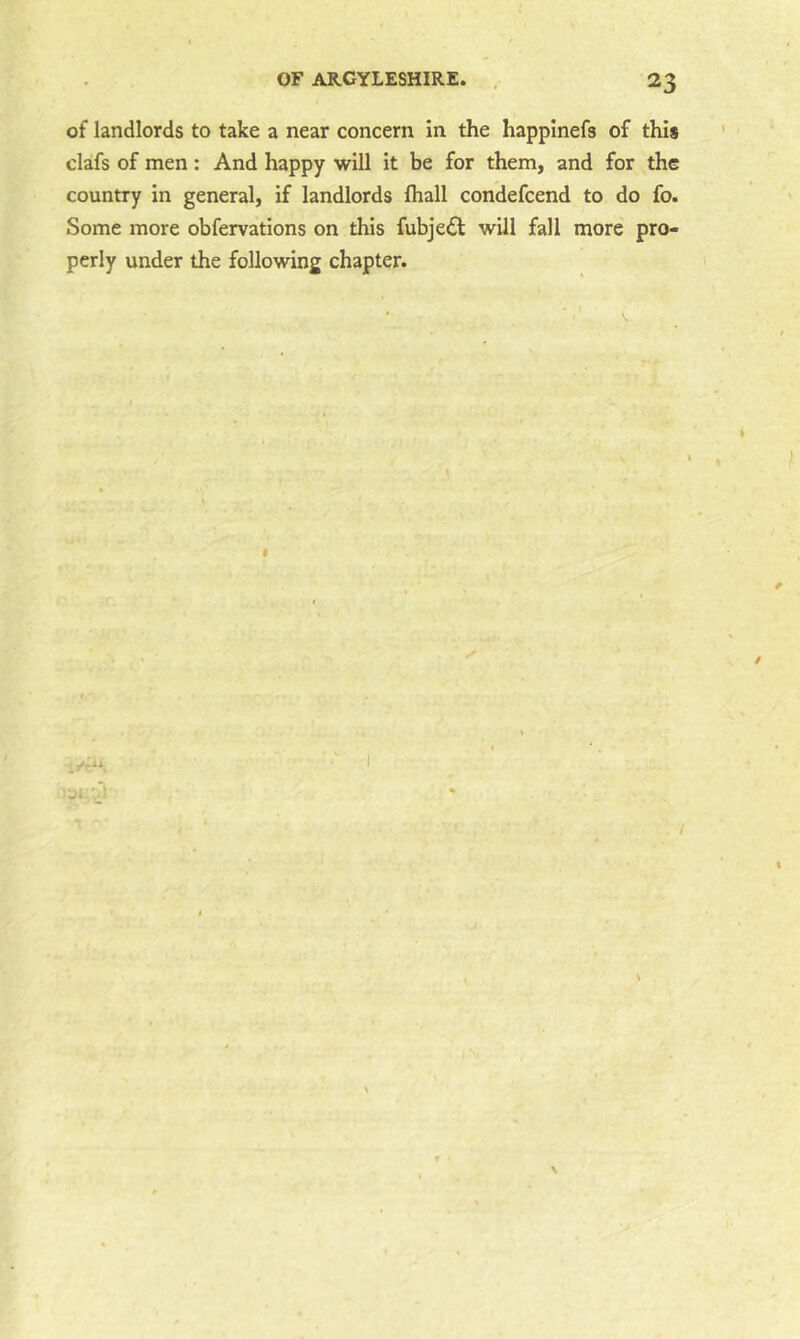 of landlords to take a near concern in the happlnefs of this clafs of men: And happy will it be for them, and for the country in general, if landlords lhall condefcend to do fo. Some more obfervations on this fubje£l will fall more pro- perly under the following chapter. f 'jt \ N