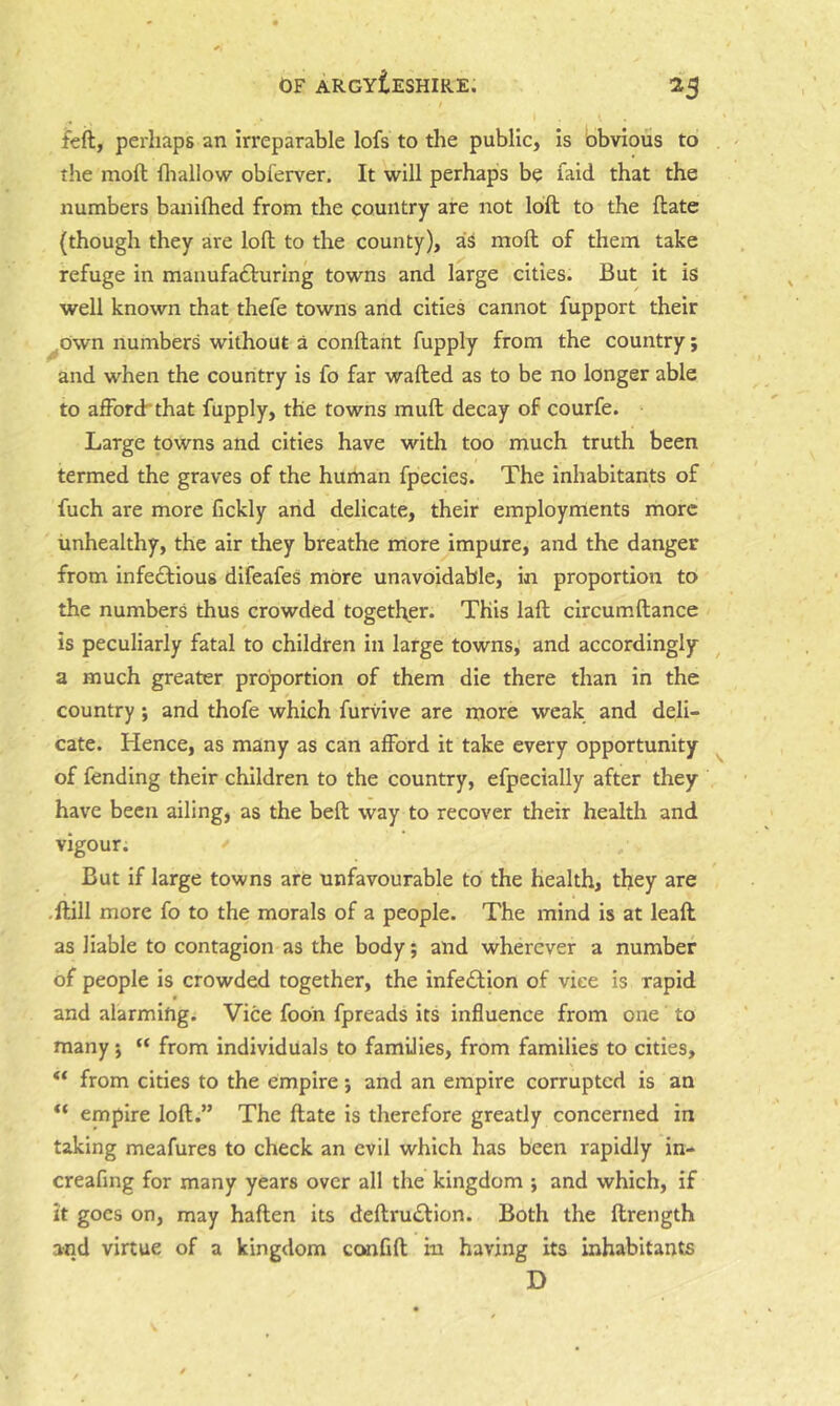 ^5 fed, perhaps an irreparable lofs to the public, is obvious to the mod fliallow obferver. It will perhaps be faid that the numbers banifhed from the country are not lod to the date (though they are lod to the county), as mod of them take refuge in manufafturing towns and large cities. But it is well known that thefe towns and cities cannot fupport their ^own numbers without a condant fupply from the country; and when the country is fo far waded as to be no longer able to afforchthat fupply, the towns mud decay of courfe. Large towns and cities have with too much truth been termed the graves of the human fpecies. The inhabitants of fuch are more fickly and delicate, their employments more unhealthy, the air they breathe more impure, and the danger from infectious difeafes more unavoidable, in proportion to the numbers thus crowded together. This lad circum dance is peculiarly fatal to children in large towns, and accordingly a much greater proportion of them die there than in the country; and thofe which furvive are more weak and deli- cate. Hence, as many as can afford it take every opportunity ^ of fending their children to the country, efpecially after they have been ailing, as the bed way to recover their health and vigour. But if large towns are unfavourable to the health, they are .dill more fo to the morals of a people. The mind is at lead as liable to contagion as the body; and wherever a number of people is crowded together, the infeCtion of vice is rapid and alarming. Vice fodn fpreads its influence from one to many j “ from individuals to families, from families to cities, from cities to the empire; and an empire corrupted is an empire lod.” The date is therefore greatly concerned in taking meafures to check an evil which has been rapidly in- creafing for many years over all the kingdom ; and which, if it goes on, may haden its dedru£l:ion. Both the drength and virtue of a kingdom cemfid in having its inhabitants D