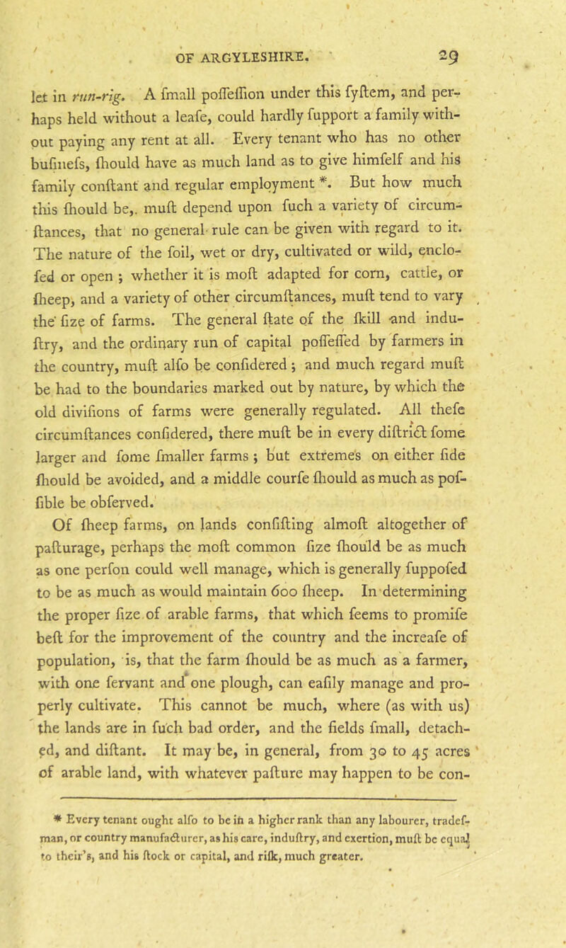let in run-rig. A fmall poffeffion under this fyftem, and per- haps held without a leafe, could hardly fupport a family with- out paying any rent at all. Every tenant who has no other bufmefs, fliould have as much land as to give himfelf and his family conftant and regular employment *. But how much tills fliould be,, muft depend upon fuch a variety of circum- ftances, that no general rule can be given with regard to it. The nature of the foil, wet or dry, cultivated or wild, enclo- fed or open ; whether it is moft adapted for com, cattle, or flieep, and a variety of other circumltances, muft tend to vary the fiz^ of farms. The general ftate of the {kill -and indu- llry, and the ordinary run of capital poflefled by farmers in the country, muft alfo be confidered; and much regard muft be had to the boundaries marked out by nature, by which the old divifions of farms were generally regulated. All thefc circumftances confidered, there muft be in every diftridl fome larger and fome fmaller farms ; b'ut extreme's on either fide fliould be avoided, and a middle courfe fliould as much as pof- fible be obferved. Of flieep farms, on lands confifting almoft altogether of pafturage, perhaps the moft common fize fliould be as much as one perfon could well manage, which is generally fuppofed to be as much as would maintain 600 flieep. In determining the proper fize of arable farms, that which feems to promlfe beft for the improvement of the country and the increafe of population, is, that the farm fliould be as much as a farmer, with one fervant and one plough, can eafily manage and pro- perly cultivate. This cannot be much, where (as with us) the lands are in fuch bad order, and the fields fmall, detach- ed, and diftant. It may be, in general, from 30 to 45 acres of arable land, with whatever pafture may happen to be con- * Every tenant ought alfo to beih a higher rank than any labourer, tradef- man, or country manufadlurcr, as his care, induftry, and exertion, muft be cquaj to their’s, and hi& ftock or capital, and rifle, much greater.