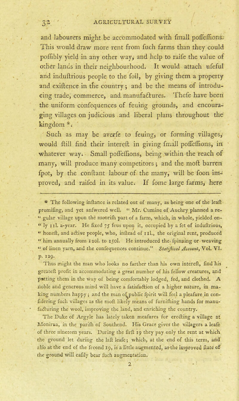 / 32 ' AGRICULTURAL SURVEY and labourers might be accommodated with fmall poirefllons^' This would draw more rent from fuch farms than they could pofllbly yield in any other way, and help to raife the value of other lands in their neighbourhood. It would attach ufeful and induftrious people to the foil, by giving them a property and exiftence in the country; and be the means of introdu- cing trade, commerce, and. manufadtures. Thefe have been the uniform confequences of feuing grounds, and encoura- ging villages on judicious and liberal plans throughout the kingdom *i ' Such as may be averfe to feuing, or forming villages,' would ftill fin’d their intereft in giving fmall polTeffions, in! ’ whatever way* Small pofleflions, being,within the reach of many, will produce many competitors ; and the moft barren fpot, by the conftant labour of the many, will be foon im- proved, and raifed in its value; If fome large farms, here * The following inftance is related out of many, as being one of the leaft promiCng, and yet anfwered well. “ Mr. Cumine of Aucliry planned a re- “ gular village upon the mooriih part of a farm, which, in whole, yielded on- “ ly xil. a-year. He fixed 75 feus upon it, occupied by a fet of indufirious, “ honeft, and adlive people, who, inftead of ril., the original rent, produced “■ him annually from laol. to 150I. He introduced thci fpinning or weaving “ of linen yarn, and the confequences continue.” Statijiical Auount^ Vol. VI. p. 129. Thus might the man who looks no farther than his own intereft, find his greateft profit in accommodating a great number of his fellow creatures, and putting them in the way of being comfortably lodged, fed, and clothed. A jioble and generous mind will have a fatisfadfion of a higher nature, in ma- king numbers happy; and the man o^public fpirit will feel a pleafure in con- fidering fuch villages as the moft likely means of furnifhing hands for manu- fadluring the wool, improving the land, and enriching the country. The Duke of Argyle has lately taken meafures for eredting a village at Monirua, in the parifti of Southend. His Grace gives the villagers a leaie ' of three nineteen years. During the firft 19 they pay only the rent at which the ground let during the laft leafe; which, at the end of this term, arid alfo at the end of the fccond 19, is a little augmented, as thc improved ftate of the ground will eafily bear fuch augmentation.