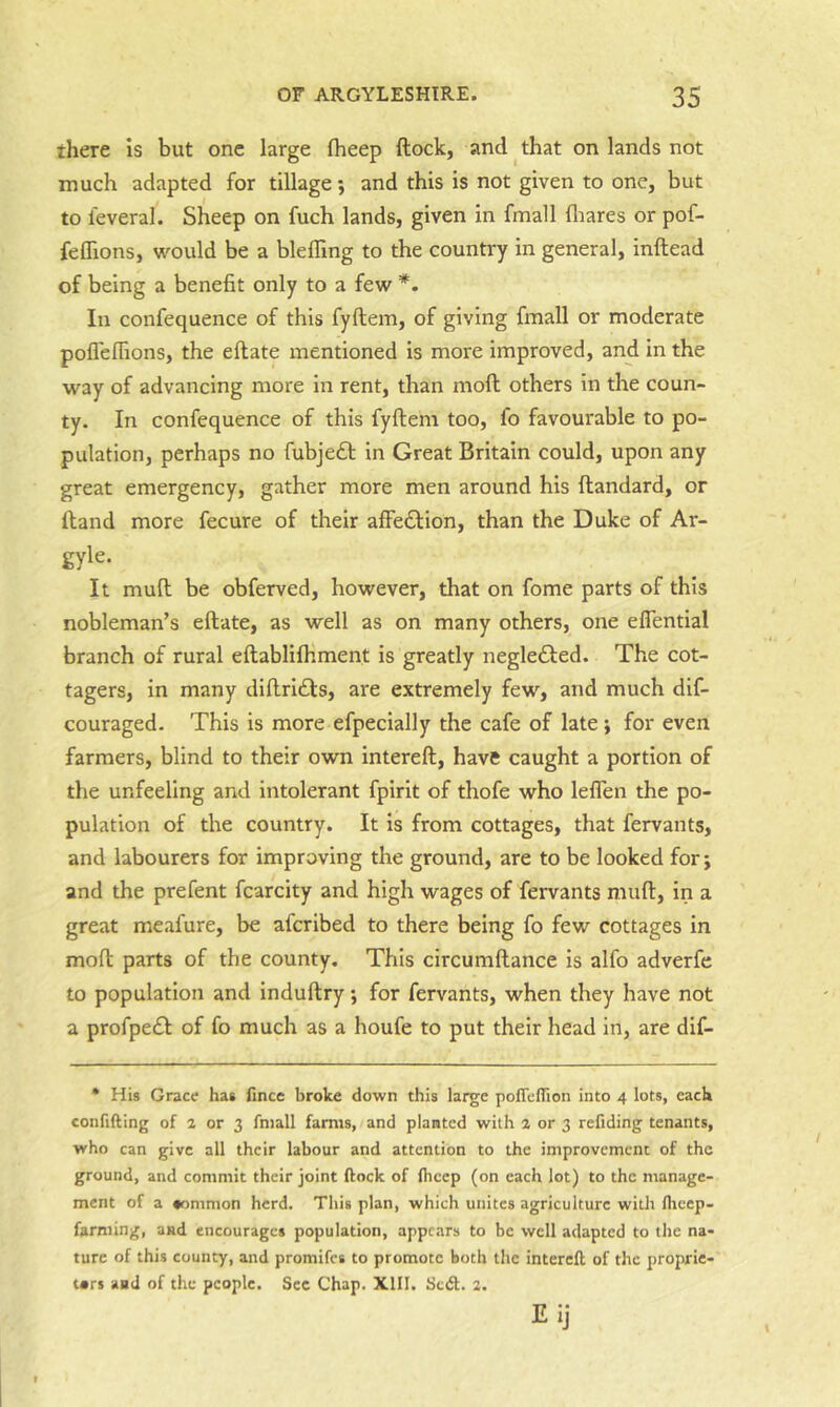 there Is but one large fheep flock, and that on lands not much adapted for tillage; and this is not given to one, but to leveral. Sheep on fuch lands, given in fmall fliares or pof- feffions, w^ould be a blefling to the country in general, inftead of being a benefit only to a few *. In confequence of this fyftem, of giving fmall or moderate pofleffions, the eftate mentioned is more improved, and in the way of advancing more in rent, than moft others in the coun- ty. In confequence of this fyftem too, fo favourable to po- pulation, perhaps no fubje£l in Great Britain could, upon any great emergency, gather more men around his ftandard, or ftand more fecure of their afFe£lion, than the Duke of Ar- gyle. It muft be obferved, however, that on fome parts of this nobleman’s eftate, as well as on many others, one eflential branch of rural eftablifhment is greatly negledled. The cot- tagers, in many diftri£ls, are extremely few, and much dif- couraged. This is more efpecially the cafe of late; for even farmers, blind to their own intereft, have caught a portion of the unfeeling and intolerant fpirit of thofe who lefl'en the po- pulation of the country. It is from cottages, that fervants, and labourers for improving the ground, are to be looked for; and the prefent fcarcity and high wages of fervants muft, in a great meafure, be afcribed to there being fo few cottages in moft parts of the county. This circumftance Is alfo adverfe to population and induftry; for fervants, when they have not a profpe£l of fo much as a houfe to put their head in, are dif- • His Grace has fince broke down this large poffeflion into 4 lots, each confiding of a or 3 fmall farms, and planted with a or 3 refiding tenants, who can give all their labour and attention to the improvement of the ground, and commit their joint dock of fheep (on each lot) to the manage- ment of a common herd. This plan, which unites agriculture witli llicep- farming, and encourages population, appears to be well adapted to the na- ture of this county, and promifes to promote both the intered of the proprie- tors and of the people. Sec Chap. XIII. Seed. 2. t