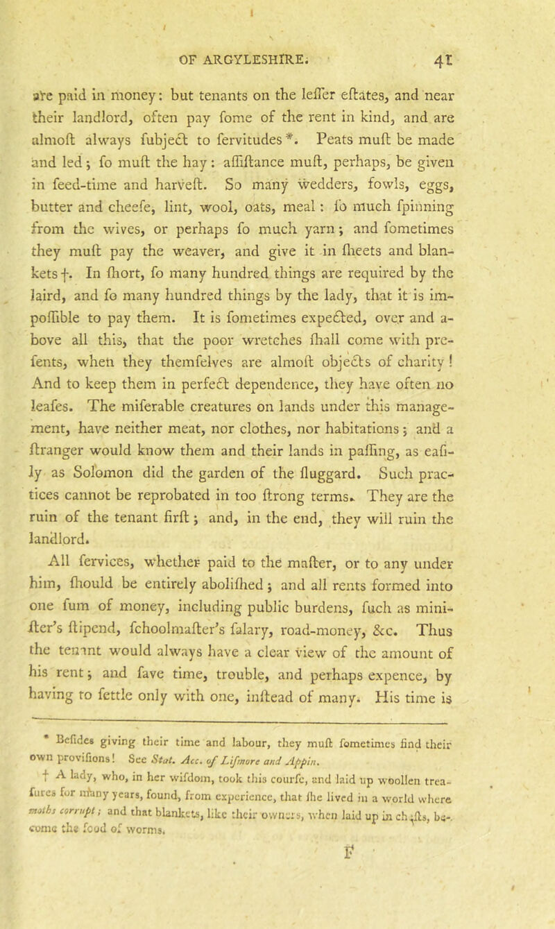 I OF ARGYLESHIRE. 4t ate paid in money: but tenants on tbe leiTer eftates, and near their landlord, often pay fome of the rent in kind, and are almofl always fubject to fervitudes *. Peats muft be made and led; fo muft the hay: affiftance muft, perhaps, be given in feed-time and harveft. So many wedders, fowls, eggs, butter and cheefe, lint, wool, oats, meal: fo mueh fpiiining from the wives, or perhaps fo much yarn; and fometimes they muft pay the weaver, and give it in flreets and blan- kets f. In fhort, fo many hundred things are required by the laird, and fo many hundred things by the lady, that it is im- poftible to pay them. It is fometimes expe6fed, over and a- bove all this, that tire poor wretches Ihall come with pre- fents, when they themfelves are almoft objects of charity ! And to keep them in perfefl dependence, they have often no leafes. The miferable creatures on lands under this manage- ment, have neither meat, nor clothes, nor habitations; and a ft ranger would know them and their lands in palhng, as eafi- Jy as Solomon did the garden of the fluggard. Such prac- tices cannot be reprobated in too ftrong terms^ They are the ruin of the tenant firft; and, in the end, they will ruin the landlord. All fervices, whether paid to the mafter, or to any under him, fhould be entirely abolifhed j and all rents formed into one fum of money, including public burdens, fuch as mini- ilcr’s ftipend, fchoolmafter’s falary, road-money, &c. Thus the tenant would always have a clear view of the amount of his rent; and fave time, trouble, and perhaps expence, by having to fettle only with one, inllead ot many. His time is Bcfidcs giving their time and labour, they muft fometimes find their own provifions! See Stat. Acc. of Lifmore and Appin. f A lady, who, in her wifdom, took tliis courfe, and laid up woollen trea- fures for nfiiny years, found, from experience, that Ihe lived in a world where moibs corrupt; and that blankeu, like their owners, when laid up in ch^fts, be-, conic the food of worms, P
