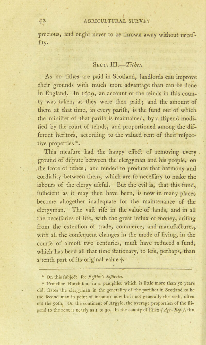 \ ( 42 AGRICULTURAL SURVEY precious, and ought never to be throNvn away without nccef- fity. Sect. III.—Tithes, As no tithes are paid in Scotland, landlords can improve their grounds with much more advantage than can be done in England. In 1629, an account of the teinds in this coun- ty was .taken, as they were then paid; and the amount of them at that time, in every parifh, is the fund out of which the minifter of that parifh is maintained, by a ftipend modi- fied by the court of teinds, and proportioned among the dif- ferent hbritors, according to the valued rent of their' refpec- tive properties *. This meafure had the happy efFe£t of removing every ground of difpute between the clergyman and his people, on the fcore of tithes *, and tended to produce that harmony and cordiality between them, which are fo neceflary to make the labours of the clergy ufeful. But the evil is, that this fund, fufficient as it may then have been, is now in many places become altogether inadequate for the maintenance of the clergyman. The vaft rife in the value of lands, and in all the necellaries of life, with the great influx of money, arifing from the extenfion of trade, commerce, and manufadtures, with all the confequent changes in the mode of living, in the courfe of almofl two centuries, mufl have reduced a fund, which has been all that time ftationary, to lefs, perhaps, than a tenth part of its original value f. * On this fubjeft, fee Erjkinc's Injlitutes. f ProfelTor Hutchifon, in a pamphlet which is little more than 50 years old, ftates the clergyman in the generality of the parilhes in Scotland to be the fecond man in point of income : now he is not generally the aoth, often not the 5otln On the continent of Argyle, the average proportion of the fli- pend to the rent is nearly as i to 30. In the county of Effex (Agr. Rep.), the
