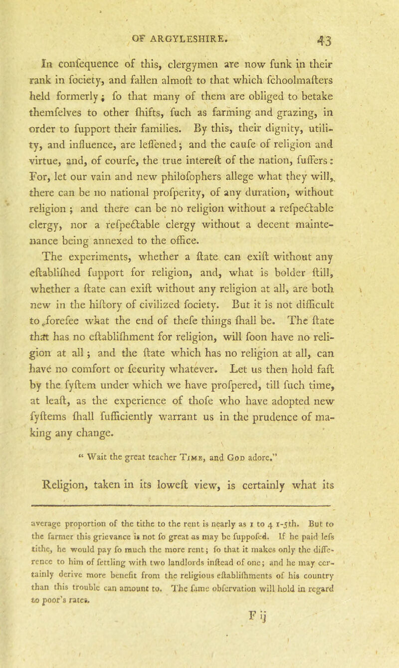 In confequence of this, clergymen are now funk In their rank in fociety, and fallen almoft to that which fchoolmafters held formerly ; fo that many of them are obliged to betake themfelves to other ftiifts, fuch as farming and grazing, in order to fupport their families. By this, their dignity, utili- ty, and influence, are lelTened; and the caufe of religion and virtue, and, of courfe, the true intereft of the nation, fuffers: For, let our vain and new philofophers allege what they will,, there can be no national profperity, of any duration, without religion ; and there can be no religion without a refpe<51:able clergy, nor a refpe£lable clergy without a decent mainte- nance being annexed to the office. The experiments, whether a Hate can exift without any eftablifhed fupport for religion, and, what is bolder flill, whether a ftate can exift without any religion at all, are both new in the hiftory of civilized fociety. But it is not difficult to ^forefee what the end of thefe things fhall be. The ftate that has no eftabllfhment for religion, will foon have no reli- gion at all; and the ftate which has no religion at all, can have no comfort or feeurity whatever. Let us then hold faft by the fyftem under which we have profpered, till fuch time, at leaft, as the experience of thofe who have adopted new fyftems fhall fufficiently warrant us in the prudence of ma- king any change. “ Wait the great teacher Time, and God adore.” Religion, taken in its loweft view, is certainly what its average proportion of the tithe to the rent is nearly as i to 4 i-jth. But to the farmer this grievance is not fo great as may be fuppofed. If he paid lefs tithcj he would pay fo much the more rent; fo that it makes only the difle- rcncc to him of fettling with two landlords inflcad of one; and he may ccr- ' tainly derive more benefit from the religious ellablilhmcnts of his country than this trouble can amount to. The fame obfervation will hold in regard to poor's rates. Fij