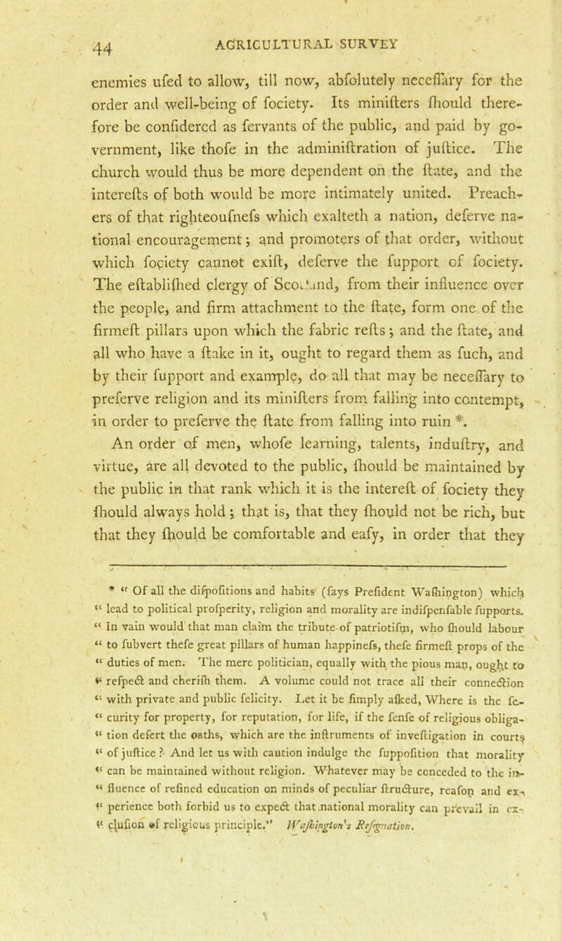 enemies ufed to allow, till now, abfolutely nccelTary for the order and well-being of fociety. Its minifters fliould there- fore be confidercd as fervants of the public, and paid by go- vernment, like thofe in the adminiftration of juftice. The church would thus be more dependent on the ftate, and the interefls of both would be mofe intimately united. Preach- ers of that righteoufnefs which exalteth a nation, deferve na- tional encouragement; and promoters of that order, widiout which fogiety cannot exifl, deferve the fupport of fociety. The eftabllflied clergy of ScOcLmd, from their influence over the people, and firm attachment to the ftate, form one of tlie firmeft pillars upon which the fabric refts; and the ftate, and all who have a flake in it, ought to regard them as fuch, and by their fupport and example, do all that may be necefiary to preferve religion and its minifters from, falling into contempt, in order to preferve the ftate from falling into ruin *. An order of men, whofe learning, talents, induftry, and virtue, are all devoted to the public, fhould be maintained by the public in that rank which it is the intereft of fociety they flaould always hold j that is, that they fhould not be rich, but that they fhould be comfortable and eafy, in order that they • “ Of all the difpofitions and habits' (fays Prefident Wafliington) vvhiclj “ lead to political profperity, religion and morality are indifpcnfablc fupports. “ in vain would that man claim the tribute of patriotifip, who fliould labour « to fubvert thefe great pillars of human happinefs, thefe firmeft props of the “ duties of men. The mere politician, equally with the pious map, ougitt to refpe(Sl and cherifli them. A volume could not trace all their connedlion “ with private and public felicity. Let it be fimply afleed. Where is the fc- “ curity for property, for reputation, for life, if the fenfe of religious obliga- tion defert the oaths, which are the inftruments of inveftigation in court? of juftice ?• And let us with caution indulge the fuppofition that morality can be maintained without religion. Whatever may be conceded to the in- “ flucncc of refined education on minds of peculiar ftrudlure, reafon and ex'\ perience both forbid us to e.'cpetft that .national morality can prevail in rx* V clufion »f religious principle.” tVaJhhigton's Be/r^iatjon.
