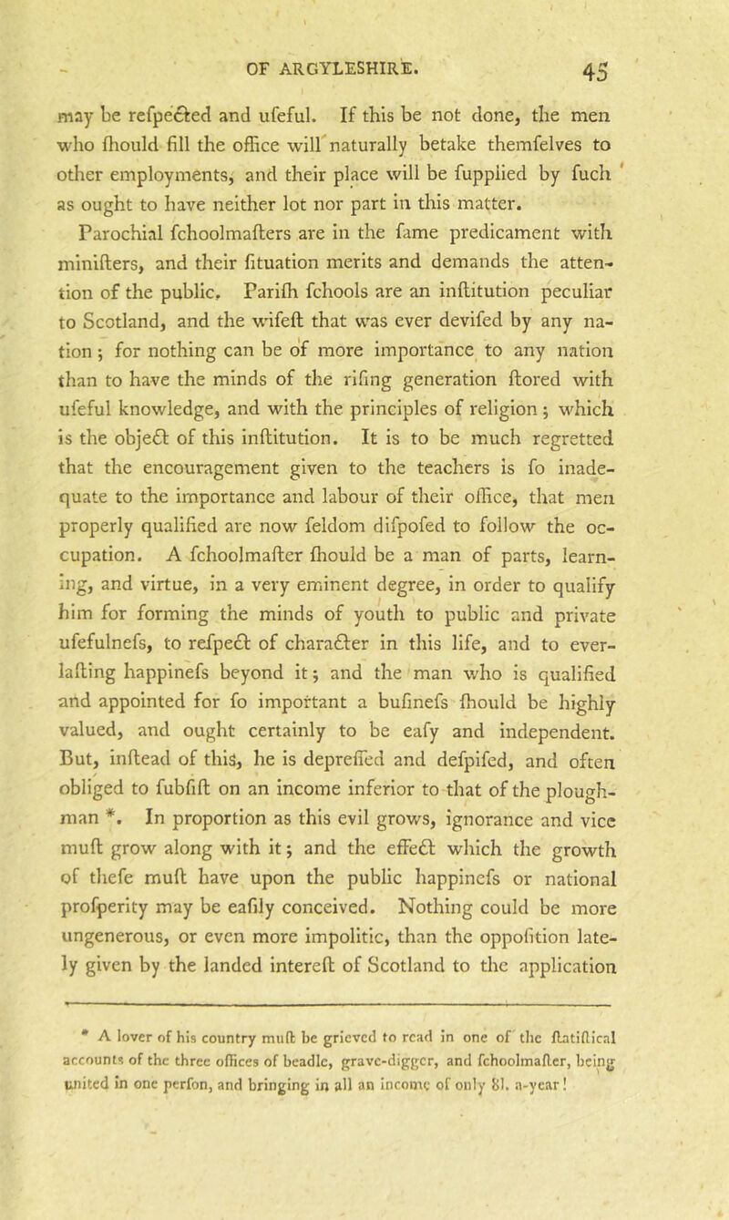 may be refpeftecl and ufeful. If this be not done, the men who fhould fill the office will naturally betake themfelves to other employments^ and their place will be fuppiied by fuch ' as ought to have neither lot nor part in tliis matter. Parochial fchoolmaflers are in the fame predicament with minifters, and their fituation merits and demands the atten- tion of the public, Parifh fchools are an inftitution peculiar to Scotland, and the wifeft that was ever devifed by any na- tion ; for nothing can be of more importance to any nation than to have the minds of the rifing generation ftored with ufeful knowledge, and with the principles of religion ; which is tlie object of this inftitution. It is to be much regretted that the encouragement given to the teachers is fo inade- quate to the importance and labour of their office, that men properly qualified are now feldom difpofed to follow the oc- cupation. A fchoolmafter fhould be a man of parts, learn- ing, and virtue, in a very eminent degree, in order to qualify him for forming the minds of youth to public and private ufefulnefs, to refpedl of charafter in tins life, and to ever- lafting happinefs beyond it j and the man who is qualified and appointed for fo important a bufinefs fhould be highly valued, and ought certainly to be eafy and independent. But, inftead of this, he is deprefied and defpifed, and often obliged to fubfift on an income inferior to that of the plough- man *. In proportion as this evil grows, ignorance and vice muft grow along with it; and the efiedl which the growth of thefe muft have upon the public happinefs or national profperity may be eafily conceived. Nothing could be more ungenerous, or even more impolitic, than the oppofition late- ly given by the landed intereft of Scotland to the application • A lover of his country mud be grieved fo read in one of the ftatidical accounts of the three offices of beadle, grave-digger, and fchoolmafler, being united in one perfon, and bringing in all an income of only Bl. a-ycar!