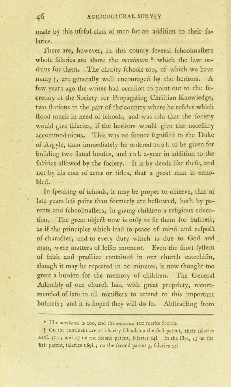 made by this ufeful clafs of men for an addition to their fa-* laries. There are, however, in this county feveral fchoolmafters whofe falaries are above the maximum * which the law or- dains for them. The charity fchools too, of which we have many f, are generally well encouraged by the heritors. A few years ago the writer had occafion to point out to the fe- cretary of the Society for Propagating Chriftian Knowledge, two nations in the part of the country where he refides which flood much in need of fchools, and was told that the fociety would give falaries, if the heritors would give the neceflary accommodations. This was no fooner fignified to the Duke of Argyle, than immediately he ordered lool. to be given for building two flated houfes, and i o 1. a-year in addition to the falaries allowed by the fociety. It is by deeds like thefe, and not by his coat of arms or titles, that a great man is enno- bled. In fpeaking of fchools, it may be proper to obferve, that of late years lefs pains than formerly are bellowed, both by pa- rents and fchoolmafters, In giving children a religious educa- tion. The great objedl now is only to fit them for bufmefs, as if the principles which lead to peace of mind and refpecSl of chara£ler, and to every duty which is due to God and man, were matters of lefler moment. Even the Ihort fyftem of faith and pradlice contained in our church catechifm, though it may be repeated in 20 minutes, is now thought too great a burden for the memory of children. The General Afl'embly of our church has, with great propriety, recom- mended,of late to all minifters to attend to this important bufinefs ; and it is hoped they will do fo. Abftra6ling from * The maximum is 300, and the minimum 100 meiks Scotch, f On the continent are 3i charity fchools on the firfl patent, their falaries 3231. lOs.; and 17 on the fecond patent, falaries 84I. In the ifles, 13 on the firft patent, fabrics 169I.; on the fecond patent 3, falaries 14I.