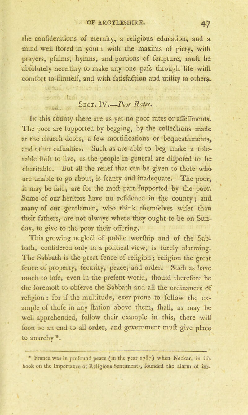 the confiderations of eternity, a religious education, and a mind well ftored in youth with the maxims of piety, with prayers, pfalms, hymns, and portions of ferlpture, muft be abfolutely necelFary to make any one pafs through life with comfort to himfelf, and with fatisfadfion and utility to others. Sect. IV.—Poor Rates. In this county there are as yet no poor rates or aflelTments. The poor are fupported by begging, by the colledlions made at the church doors, a few mortifications or bequeathments, and other cafualties. Such as are able to beg make a tole- rable ftiift to live, as the people in general are difpofed to be charitable. But all the relief that can be given to thofe who are unable to go about, is fcanty and inadequate. The poor, it may be faid, are for the mofl part fupported by the poor. Some of our heritors have no refidence in the county; and many of our gentlemen, who think themfelves wifer than their fathers, are not always where they ought to be on Sun- day, to give to the poor their offering. This growing negleft of public worfhip and of the Sab- bath, confidered only in a political view, is furely alarming. The Sabbath is the great fence of religion; religion the great fence of property, fecurity, peace, and order. Such as have much to lofe, even in the prefent world, fhould therefore be the forcmoft to obferve the Sabbath and all the ordinances df religion : for if the multitude, ever prone to follow the ex- ample of thofe in any ftation above them, fhall, as may be well apprehended, follow their example in this, there will foon be an end to all order, and government muft give place to anarchy *. • France was in profound peace (in the year 1787) when Neckar, in his book on the Importance of Religious Sentiments, founded the alarm of im-