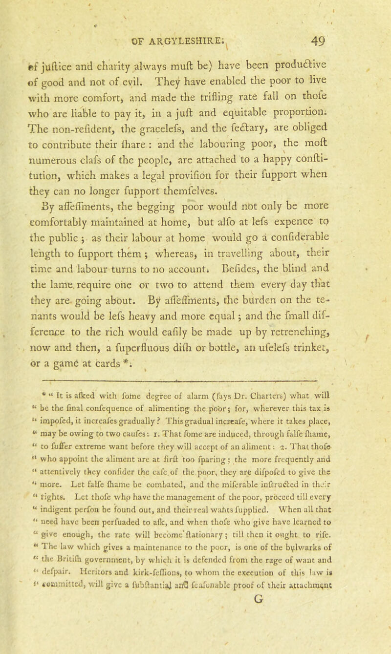 t OF argyleshire; 49 \ et juflice and charity always muft be) have been produftive of good and not of evil. They have enabled the poor to live with more comfort, and made the trifling rate fall on thofe who are liable to pay it, in a juft and equitable proportion; The non-refident, the gracelefs, and the fe£lary, are obliged to contribute their lhare : and the labouring poor, the moft numerous clafs of the people, are attached to a happy confti- tution, which makes a legal provifion for their fupport when they can no longer fupport themfelves. By aflelTments, the begging poor would not only be more comfortably maintained at home, but alfo at lefs expence to the public ; as their labour at home would go a confiderable length to fupport them ; whereas, in travelling about, their time and labour turns to no account; Befides, the blind and the lame, require one or two to attend them every day th'ac they are. going about, hf aflelTnlents, the burden on the te- nants would be lefs heavy and more equal; and the fmall dif- ference to the rich would eafily be made up by retrenching, now and then, a fuperfluous difti or bottle, an ufelefs trinket, or a game at cards *; * “ It is alked with fotne degree of alarm (fays Dr. Charters) what will “ be the final confequence of alimenting the poor; for, wherever this tax is “ impofed, it iiicreafes gradually ? This gradual incrcafe, where it takes place, “ may be owing to two caiifes: i. That fome are induced, through falfe fliaine, “ to fufFer extreme want before they will accept of an aliment; 2. That thofe- “ who appoint the aliment are at firfl: too fparing ; the more frequently and “ attentively they confider the cafe, of the poor, they are difpofed to give the “ more. Let falfe Ihame be combated, and the miferable inftrutftcd in their “ tights. Let thofe who have the management of the poor, proceed till every “ indigent perfon be found out, and theirreal w'ahts fupplied. When all that “ need have been perfuaded to alk, and when thofe who give have learned to “give enough, the rate will become” llationary; till then it ought to rife. “ The law which gives a maintenance to the poor, is one of the bulwarks of “ the Britilh government, by which it is defended from the rage of want and “ defpair. Heritors and kirk-feflions, to whom the execution of this law is toaimittcd, will give a fubftantia) anQ fcafonable proof of their actachnn;nt G