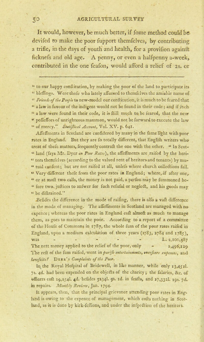 It would, however, be much better, if fome method could be devifed to make the poor fupport themfelves, by contributing a trifle, in the days of youth' and health, for a provifion againft ficknefs and old age, A penny, or even a halfpenny a-week, contributed in the one feafon, would afford a relief of 2s. or “ to our happy conflitution, by making the poor of the land to participate its “ blellings. Were thofe who lately affuraed to themfelves the amiable name o£ “ Friends of the People to new-model out conftitution, it is much to be feared that “ a law in favour of the indigent would not be found in their code; an^ if fneb “ a law were found in their code, it is Hill much to be feared, that the new “ poffeffors of unrighteous mammon, would not be forward to execute the law “ of mercy.” Statijlkal Account, Vol. XV. p. 64I. AfTeffments in Scotland are conlidered by many in the fame light with poor rates in England. But they are fo totally different, that Englifli writers who treat of thefe matters, frequently contrail the one with the other. “ In Scot- “ land (fays Mr. Dyer on Poor Rates), the afTcffments are raifed by the heri- “ tors themfelves (according to the valued rent of heritors and tenants) by mu- “ tual cotifent; but are not raifed at all, unlefs where church colledions fail. “ Very different thefe from the poor rates in England; where,.if after one,. “ or at moll two calls, the money is not paid, a perfon may be fummoned be- “ fore two- jullices to anfwcr for fuch refufal or negledl, and his goods may “ be dillrained.” -BeCdes the difference In the mode of railing, there is alfo a vail difference in the mode of managing. The afleffments in Scotland are managed with no cxpence; whereas the poor rates in England coll almoll as much to manage them, as goes to maintain the poor. According to a report of a committee of the Houfe of Common^ in 1787, the whole fum of the poor rates raifed in England, upon a medium calculation of three years (1783, E784 and 1785), was _ . - - - L. 2,100,587 The nett money applied to the relief of the poor, only - 1,496,12^ lire reft of the fum raifed, went in parijh entertainments, overfeers expenses, aud laivfuitsf Dxer’s Complaints of the Poor. In the Royal Hofpital of Bridewell, in like manner, while only 13,45 rl. 78. 4d. had been expended on the objedls of the charity; the falaries, &c. of Bfiiqers coll 19,254!. 4d. befides 3234I. 9s. id. in feafts, and 1-7,3321. 19s. yd. in repairs. Monthly Review, Jan. 1794. It appears, then, that the principal grievance attending poor rates in Eng- land is owing to the cxpence of management, which colls nothing in ScoN land, as it is Jono by kirk-fcfllons, and under the infpeflion of the heritor t.