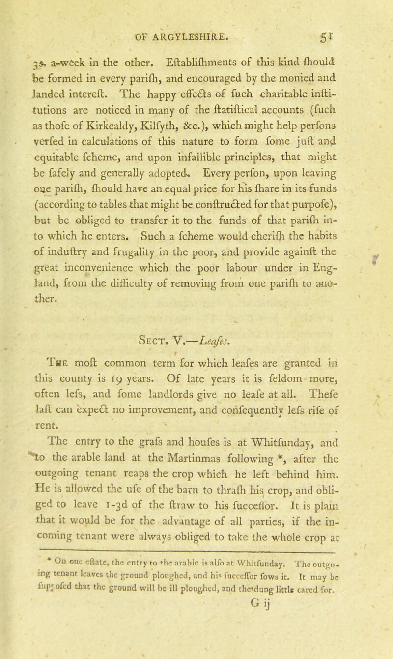 3S» a-week in the other. Eftabllfhments of this kind fliould be formed in every parifli, and encouraged by the monied and landed interefl. The happy effefls of fuch charitable infti- tutions are noticed in many of the ftatiftical accounts (fuch as thofe of Kirkcaldy, Kilfyth, &c.), which might help perfons verfed in calculations of this nature to form fome jud and equitable fcheme, and upon infallible principles, that might be fafely and generally adopted-. Every perfon, upon leaving oue parifl), fliould have an equal price for his fliare in its funds (according to tables that might be conftrudled for that purpofe), but be obliged to transfer it to the funds of that parifh in- to which he enters. Such a fcheme would cherifli the habits of indullry and frugality in the poor, and provide againft the great inconvenience which the poor labour under in Eng- land, from the difficulty of removing from one parifli to ano- ther. Sect, V.—Leafes. f The mofl; common term for which leafes are granted in this county is 19 years. Of late years it is feldom more, often lefs, and fome landlords give no leafe at all. Thefe lad can expefl no improvement, and corifequcntly lefs rife of rent. The entry to the grafs and houfes is at Whitfunday, and ^o the arable land at the Martinmas following *, after the outgoing tenant reaps the crop which he left behind him. He is allowed the ufe of the barn to thralh his crop, and obli- ged to leave i-3d of the draw to his fucceflbr. It is plain that it would be for the advantage of all parties, if the in- coming tenant were always obliged to take the whole crop at • On one eftatc, the entry to the arable is alfo at Whitfunday. The outgo- ing tenant leave* the ground ploughed, and his fueceflbr fows it. It may be fupjofed that the ground will be ill ploughed, and the>dung little cared for. Gij