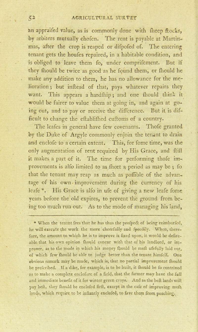 Jin appralfecl value, as is commonly done with flieep flocks, by arbiters mutually chofen. The rent is payable at Martin- mas, after the crop Is reaped or difpofed of. The entering tenant gets the houfes repaired, in a habitable condition, and is obliged to leave them fo, under comprifement. But if they fliould be twice as good as he found them, or fliould he make any addition to them, he has no allowance for the me- lioration ; but inflead of that, pays whatever repairs they want. This appears a hardfliip; and one fliould think it would be fairer to value them at going in, and again at go- ing out, and to pay or receive the difference. But it is dif- ficult to change the eflablifhed cuftoms of a country. The leafes in general have few covenants. Thofe granted by the Duke of Argyle commonly enjoin the tenant to drain and enclofe to a certain extent. This, for feme time, was the only augmentation of rent required by His Grace, and ft’rll it makes a part of it. The time for performing thofe im- provements is alfo limited to as fliort a period as may be ; fo that the tenant may reap as much as pofllble of the advan- tage of his own-improvement during the currency of his leafe *. His Grace is alfo in ufe of giving a new leafe fomc years before the old expires, to prevent the ground from be- ing too much run out. As to the mode of managing his land. * When the tenant fees that he has thus the profpe<5l of being reimburfed, he will execute the work the more cheerfully and fpeedily. When, there- fore, the arnount to whi,ch he is to imprpvc is fixed upon, it would be dcfirc- able that his own opinion fliould concur with that of his landlord, or irrj- prover, as to the mode in which his money fliould be moft ufefully laid out, of which few fliould be able to judge better than the tenant himfclf. One obvious remark may be made, which is, that no partial improvement fliould be preferibed. If a dike, for example, is to be built, it fliould be fo contrived as to make a complete cnclofure of a field, that the farmer may have the full and immediate benefit of it for winter green crops. Aod as the beft lands will pay beft, they fliould be enclofed firft, except in the cafe of improving niofs lands, which require to be inflantly enclofed, to fave them from poaching.^^