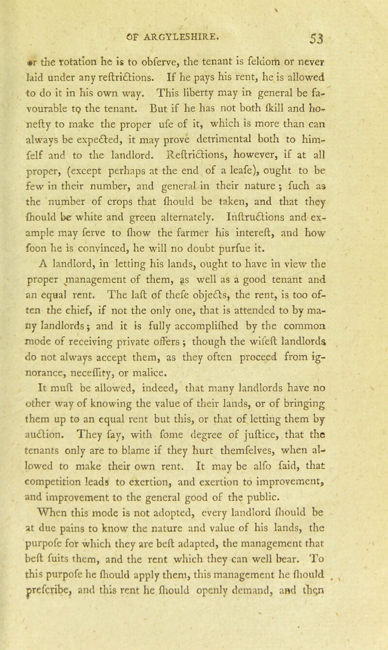 •r tlie rotation he is to obferve, the tenant is feldom or never laid under any reftri£lions. If he pays his rent, he is allowed ■to do it in his own way. This liberty may in general be fa- vourable tp the tenant. But if he has not both fkill and ho- nefty to make the proper ufe of it, which is more than can always be expedted, it may prove detrimental both to him- felf and to the landlord. Reftridtions, however, if at all proper, (except perhaps at the end of a leafe), ought to be few in their number, and general in their nature ; fuch as the number of crops that fhould be taken, and that they fhould be white and green alternately. Inftru£tions and ex- ample may ferve to fliow the farmer his intereft, and how foon he is convinced, he will no doubt purfue it. A landlord, in letting his lands, ought to have in view the proper management of them, as well as a good tenant and an equal rent. The laft of thefe objedts, the rent, is too of- ten the chief, if not the only one, that is attended to by ma- ny landlords; and it is fully accomplifhed by the common mode of receiving private offers; though the wlfefl landlords do not always accept them, as they often proceed from ig- norance, neceffity, or malice. It mufl be allowed, indeed, that many landlords have no other way of knowing the value of their lands, or of bringing them up to an equal rent but this, or that of letting them by auction. They fay, with fome degree of juftlce, that the tenants only are to blame if they hurt themfelves, when al- lowed to make their own rent. It may be alfo faid, that competition leads to exertion, and exertion to improvement, and improvement to the general good of the public. When this mode is not adopted, every landlord fliould be at due pains to know the nature and value of his lands, the purpofe for which they are beft adapted, the management that bell fuits them, and the rent which they can well bear. To this purpofe he fliould apply them, this management he fliould , , preferibe, and this rent he fhould openly demand, and thqn