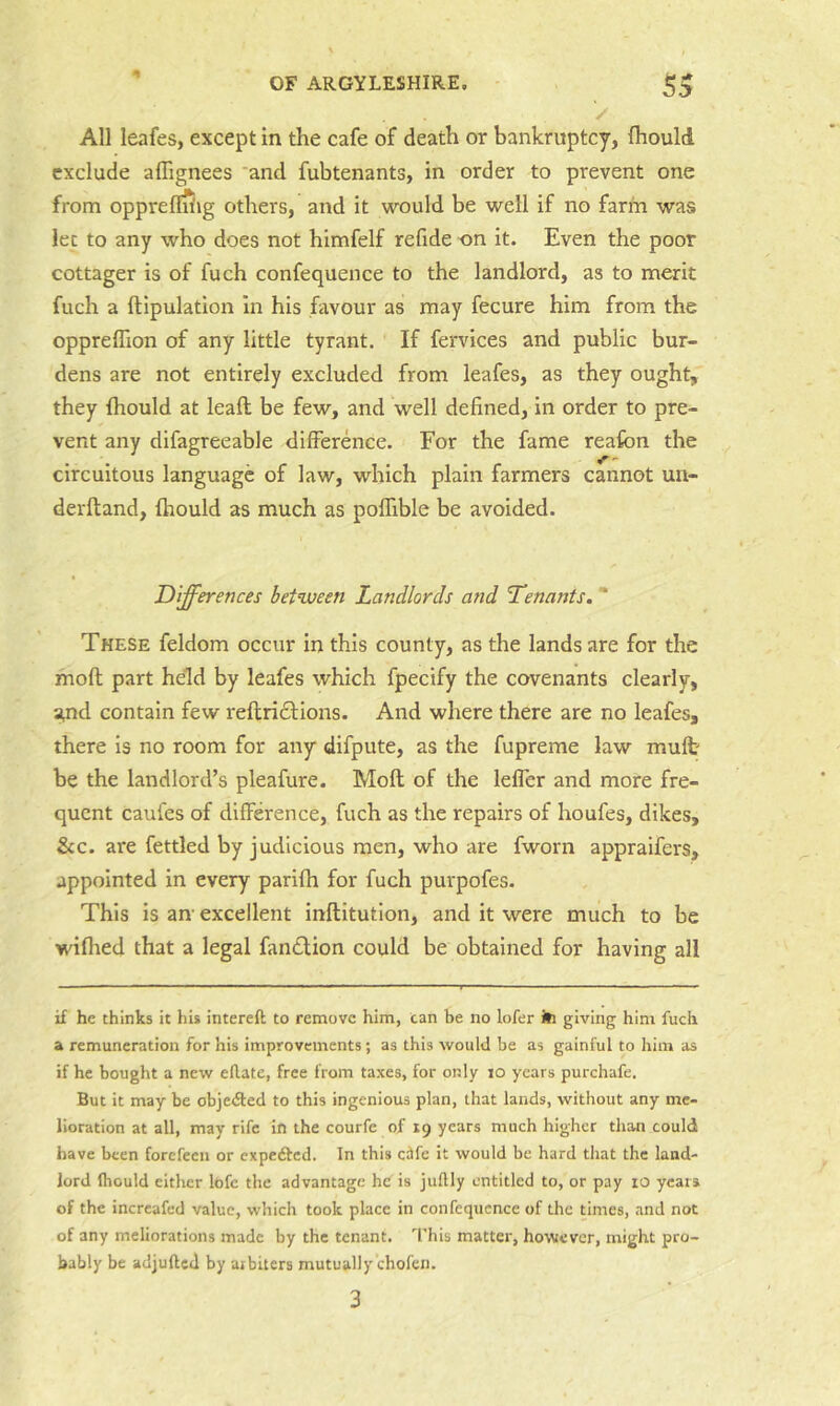 / All leafes, except in the cafe of death or bankruptcy, fhould exclude alTignees ‘and fubtenants, in order to prevent one from opprefliiig others, and it would be well if no farm was let to any who does not himfelf refide on it. Even the poor cottager is of fuch confequence to the landlord, as to merit fuch a ftipulation In his favour as may fecure him from the oppreflion of any little tyrant. If fervices and public bur- dens are not entirely excluded from leafes, as they ought, they fhould at leaft be few, and well defined, in order to pre- vent any difagreeable difference. For the fame reafon the circuitous language of law, which plain farmers cannot un- derftand, fhould as much as poflible be avoided. Differences between Landlords and Tenants. ** These feldom occur In this county, as the lands are for the moft part held by leafes which fpecify the covenants clearly, and contain few reftri£l;Ions. And where there are no leafes, there Is no room for any difpute, as the fupreme law muft be the landlord’s pleafure. Moft of the lelfer and more fre- quent caufes of difference, fuch as the repairs of houfes, dikes, &c. are fettled by judicious men, who are fworn appraifers, appointed in every parifh for fuch purpofes. This is an excellent inftitutlon, and it were much to be wiflted that a legal fandlion could be obtained for having all if he thinks it his intereft to remove him, can be no lofer ill giving him fuch a remuneration for his improvements; as this would be as gainful to him as if he bought a new eflate, free from taxes, for only lo years purchafe. But it may be objedted to this ingenious plan, that lands, without any me- lioration at all, may rife in the courfe of 19 years much higher than could have been forefeen or expedted. In this eife it would be hard that the land- lord Ibould either lofc the advantage he is juftly entitled to, or pay lO years of the increafed value, which took place in confequence of the times, and not of any meliorations made by the tenant. I'his matter, however, might pro- bably be adjufted by arbiters mutually chofen. 3
