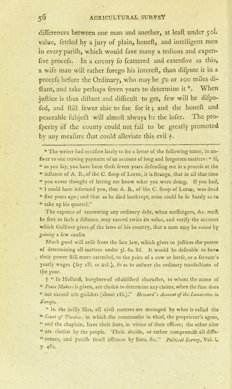 differences between one man and another, at lead under 5ol.' value, fettled by a jury of plain, honeft, and intelligent men in every parifli, which would fave many a tedious and expen- five procefs. In a county fo fcattered and extenfive as thisi a wife man will rather forego his intereft, than difputc it in a procefs before the Ordinary, who maybe 5'© or 100 miles di- dant, and take perhaps feven years to determine it *. When juftice is thus diftant and difficult to get, few will be difpo- fed, and ftill fewer able to fue for it; and the honeft and peaceable fubjedb will almoft always be the lofer. The pro- fperity of the county could not fail to be greatly promoted by any meafure tliat could alleviate this evil f. ’ The writer had occafion lately to fee a letter of the following tenor, in an- fwer to one craving payment of an account of long and forgotten matters; “ If, “ as you fay, you have been thefe feven years defending me in a procefs at the “ inflance of A. B., of the C. floop of Lome, it is ftrange, that in all that time « you never thought of letting me know what you were doing. If you had, I could have informed you, that A. B., of 'the C. floop of Lome, was dead “ five years ago; and that as he died bankrupt, none could be fo hardy as ta  take up his quarrel.” i The expence of recovering any ordinary debt, when meflengers, &c. mufl be fent to fuch a diftance, may exceed twice its value, and verify the account which Gulliver gives of the laws of his country, that a man may be ruined by gaining a few caufeS. Much good will arife from the late law, which gives to juflices the power of determining all matters under 3I. 6s. 8d. It would be deCrable to hava their power ftill more extended, to the price of a cow or horfe, or a fervant’s yearly wages (fay 18I. or aol.), fo as to anfwer the ordinary tranfadlions of the poor. f “ In Holland, burghers-of eftabllfhed character, to whom the name of “ Peace Makers is given, are chofen to determine any claims, when the fum does “ not exceed 200 guilders (about 18I.).” Howard’s Account of the Lazarettos m Europe. ‘‘ In the Scilly Ifles, all civil matters are managed by what is called the Court of Tivelve; in which the commander in chief, the proprietor’s agent,  and the chaplain, have their feats, in virtue of their offices; the other nine “ arc chofen by the people. Thefe decide, or rather compromife all diffe- “ rences, and punifli fniall offences by fines, &c.” Political Survey, Vol. I,- r- 482.
