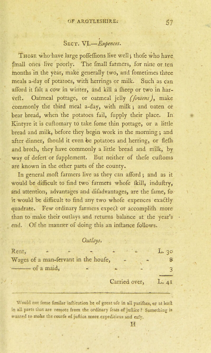 Sect. VI.—Expences. Those who-have large poflelTions live well; thofe who have fmall ones live poorly. The fmall farmers, for nine or ten months in the year, make generally two, and fometimes three meals a-day of potatoes, with herrings or milk. Such as can afford it fait a cOw in winter, and kill a fheep or two in har- veft. Oatmeal pottage, or oatmeal jelly (fonxiens)y make commonly the third meal a-day, with milk ; and oaten of bear bread, when the potatoes fail, fupply their place. In Kintyre it is cuftomary to take, fome thin pottage, or a little bread and milk, before they begin work in the morning; and after dinner, fhould it even be potatoes and herring, or flefh and broth, they have commonly a little bread and milk, by way of defert or fupplement. But neither of thefe cuftoms are known in the other parts of the county. In general moft farmers live as they can afford; and as it w’ould be difficult to find two farmers whofe fkillj induftry, and attention, advantages and difadvantages, are the fame, fo it would be difficult to find any two whofe expences exadtly quadrate. Few ordinary farmers expetb or accomplifh more than to make tlielr outlays and returns balance at the year’s end. Of the manner of doing this an inftance follows. Outlays. Rent, - - - - ' • - 1>. 30 Wages of a man-fcrvant in the houfe, - - & of a maid, - • - 3 Carried over, L. 41 Would not fome fimilar inftitution be of great ufe in all pariflics, of at lead in all parts that are remote from the ordinary feats of judice ? Something i« wanted to mate the courfe of judice more expeditious and cafy. H