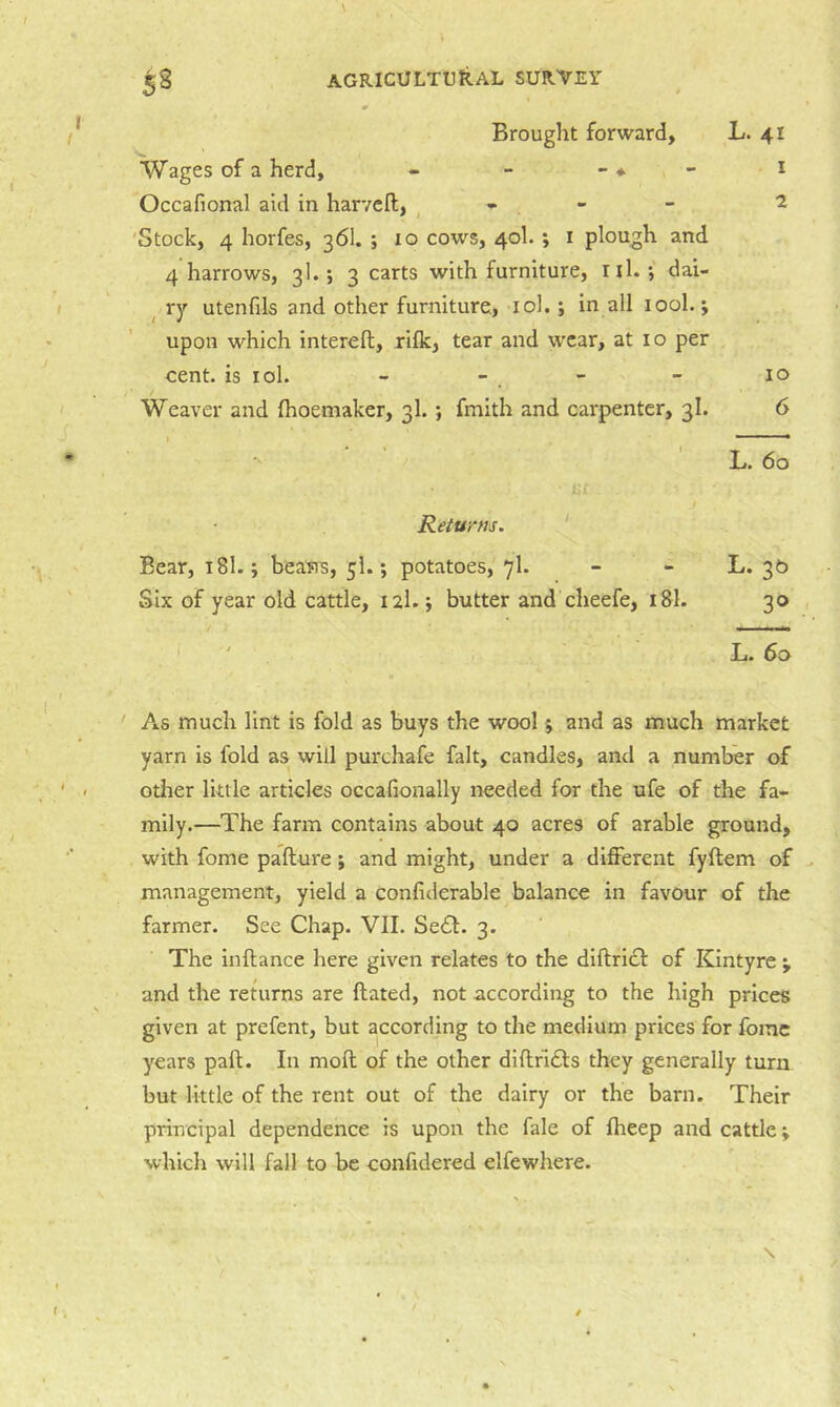 Brought forward, L. 41 Wages of a herd, - - - ♦ - i Occafional aid in harvcfl, ^ ^ 'Stock, 4 horfes, 36I. ; 10 cows, 40I.; i plough and 4 harrows, 3I.; 3 carts with furniture, ill.; dai- ^ ry utenfils and other furniture, lol.; in all lool.; upon which interefl, rilk, tear and wear, at 10 per cent, is lol. - - . - - 10 Weaver and (hoemaker, 3I.; fmith and carpenter, 3I. 6 L. 60 Returns. ‘ Bear, 18I.; beans, 5I.; potatoes, 7I. - - ^-2^ Six of year old cattle, 12I.; butter and cheefe, 18I. 30 L. 60 As much lint is fold as buys the wool; and as much market yarn is fold as will purchafe fait, candles, and a number of other little articles occafionally needed for the ufe of the fa- mily.—The farm contains about 40 acres of arable ground, with fome pafture j and might, under a different fyftem of ^ management, yield a confiderable balance in favour of the farmer. See Chap. VII. Se<£l. 3. The inftance here given relates to the diftricl of Kintyre ; and the returns are ftated, not according to the high prices given at prefent, but according to the medium prices for fomc years pafi;. In moft of the other diflridls they generally turn but little of the rent out of the dairy or the barn. Their principal dependence is upon the fale of Iheep and cattle; which will fall to be confidered elfewhere.