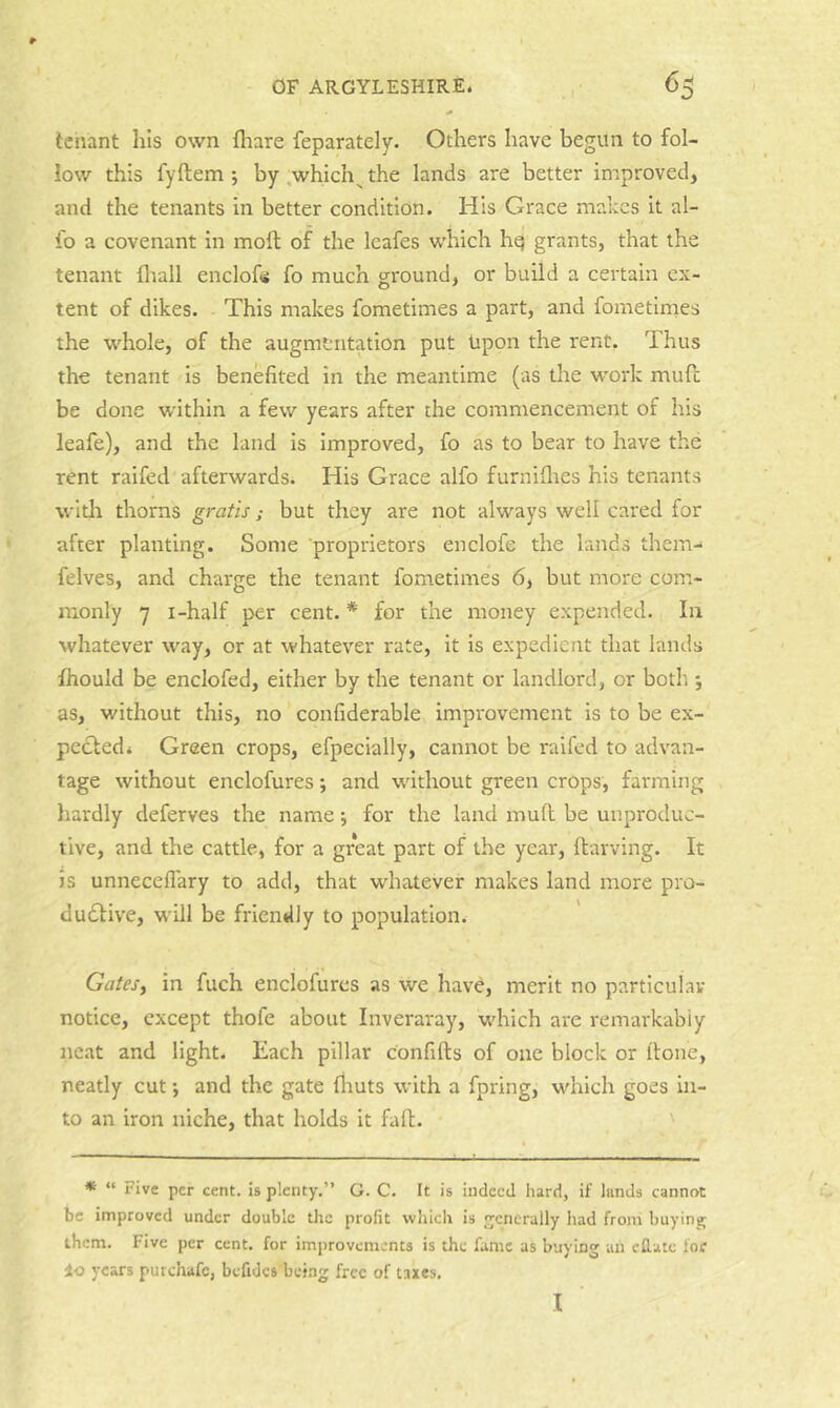tenant his own fhare feparately. Others have begun to fol- low this fyftem ; by,which^the lands are better improved, and the tenants in better condition. His Grace makes it al- io a covenant in molt of the Icafes which hq grants, that the tenant fliall enclofi fo much ground, or build a certain ex- tent of dikes. This makes fometimes a part, and fometinaes the whole, of the augmentation put Upon the rent. Thus the tenant is benefited in the meantime (as the work mufi; be done within a few years after the commencement of his leafe), and the land is improved, fo as to bear to have the rent raifed afterwards. His Grace alfo furniflres his tenants widi thorns gratis; but they are not always well cared for after planting. Some proprietors enclofe the lands them-* felves, and charge the tenant fometimes 6, but more com- monly 7 i-half per cent. * for the money expended. In whatever way, or at whatever rate, it is expedient that lands Ihould be enclofed, either by the tenant or landlord, or both j as, without this, no confiderable improvement is to be ex- pecledi Green crops, efpecially, cannot be raifed to advan- tage without enclofures; and w'ithout green crops, farming hardly deferves the name •, for the land mull be unproduc- tive, and the cattle, for a great part of the year, llarving. It is unnecefl'ary to add, that whatever makes land more pro- du6tive, will be friendly to population. Gatesy in fuch enclofures as we have, merit no particular notice, except thofe about Inveraray, which are remarkably neat and light. Each pillar confifts of one block or fione, neatly cut •, and the gate fhuts with a fpring, which goes in- to an iron niche, that holds it fafl. ' * “ Five per cent, is plenty.” G. C. It is indeed hard, if hinds cannot be improved under double the profit which is generally liad from buying them. Five per cent, for improvements is the fame as buying an eflate for io years purchafe, befides being free of taxes. I