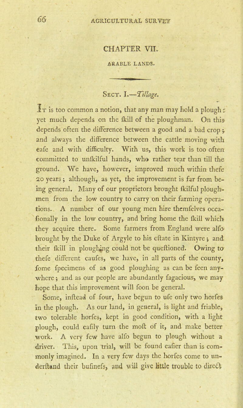 CHAPTER VIL ARABLE LANDS. Sect. I.—Tillage, It Is too common a notion, that any man may hold a plough t yet much depends on the fklll of the ploughman. On this depends often the difference between a good and a bad crop y and always the difference between the cattle moving with eafe and with difficulty. With us, this work is too often committed to unfkilful hands, who rather tear than till the ground. We have, however, improved much within thefe 20 years; although, as yet, the improvement is far from be- ing general. Many of our proprietors brought fkilful plouglr- men from the low country to carry on their farming opera- tions., A number of our young men hire thcmfelves occa- fionally in the low country, and bring home the Iklll which they acquire there* Some farmers from England were alfo- brought by the Duke of Argyle to his eftate in Kintyre y and their fkill in plough^ig could not be queftioned. Owing ta thefe different caufes, we have, in all parts of the county, fome fpecimens of as good ploughing as can be feen any- where ; and as our people are abundantly fagacious, we may hope that this improvement will foon be general. Some, inftead of four, have begun to ufe only two horfes in the plough. As our land, in general, is light and friable, two tolerable horfes, kept in good condition, with a light plough, could eafily turn the moff of it, and make better work. A very few have alfo begun to plough without a driver. This, upon trial, will be found eafier than is com- monly Imagined. In a very few days the Iwrfes come to un- derftand tlieir bufinefs, and will give little trouble to direik