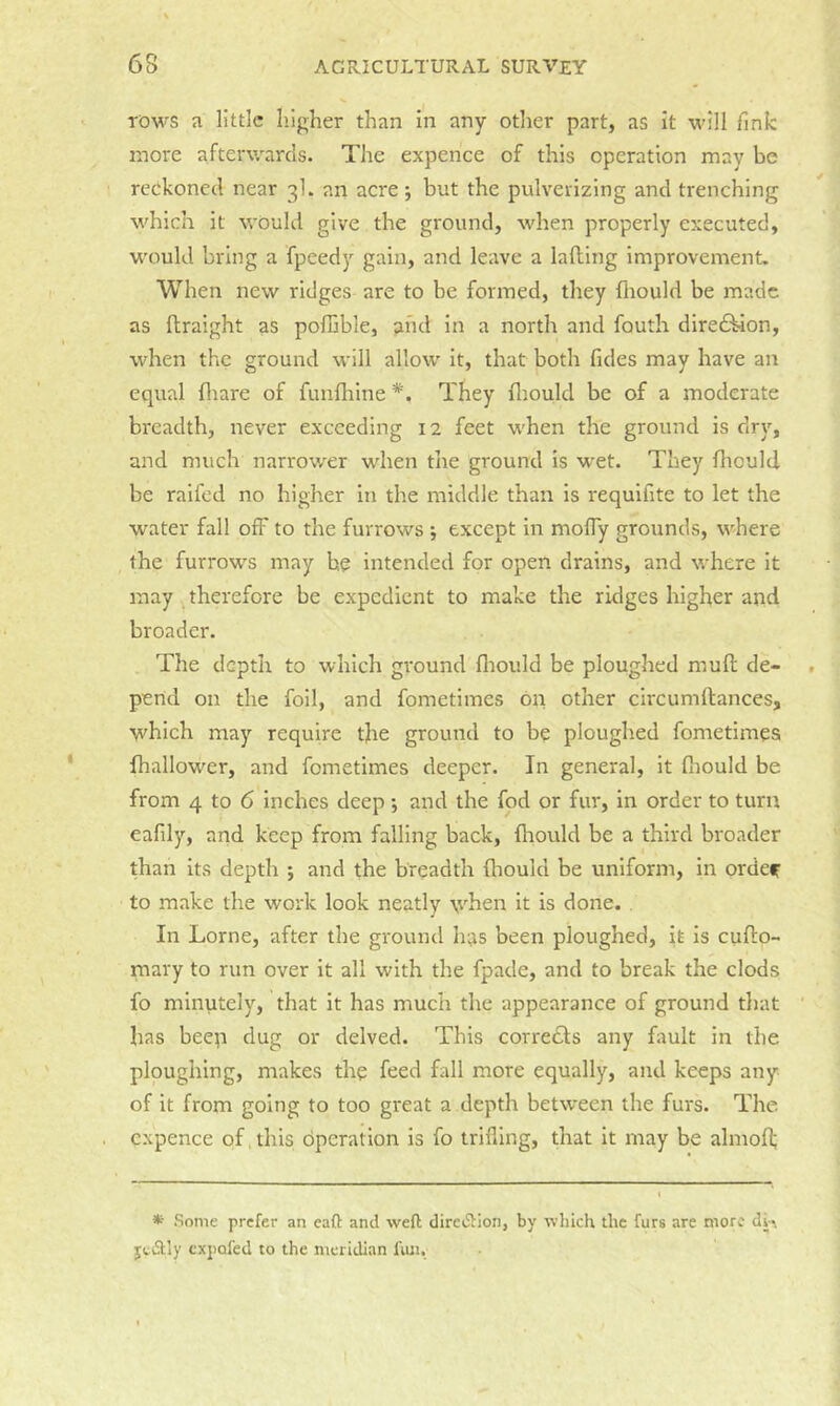 TOWS a little higher than In any other part, as it will fink more afterwards. The expence of this operation may be reokoned near 3I. an acre j but the pulverizing and trenching which it would give the ground, when properly executed, would bring a fpeedy gain, and leave a lafting improvement. When new ridges are to be formed, they fliould be made as ftraight as poffible, and in a north and fouth dire£^on, when the ground will allow it, that both fides may have an equal fliare of funfhine *. They flrould be of a moderate breadth, never exceeding 12 feet when the ground is dry, and much narrower when the ground is wet. They fliould be raifed no higher in the middle than is requifite to let the water fall off to the furrows *, except in mofly grounds, where the furrows may be intended for open drains, and where It may therefore be expedient to make the ridges higher and broader. The depth to which ground fliould be ploughed mult de- pend on the foil, and fometimes Op other circumltances, which may require tjie ground to be ploughed fometimes fhallower, and fometimes deeper. In general, it fliould be from 4 to 6 inches deep *, and the fod or fur, in order to turn eafily, and keep from falling back, fliould be a third broader than its depth ; and the breadth fliould be uniform, in ordef to make the work look neatly \vhen it is done. . In Lome, after the ground has been ploughed, it is cuflio- mary to run over it all with the fpade, and to break the clods fo minutely, that it has much the appearance of ground that has beep dug or delved. This corredls any fault in the ploughing, makes the feed fall more equally, and keeps any of it from going to too great a depth betw'een the furs. The cxpence of,this dperation is fo trilling, that it may be ahiiofl; * Some prefer an call and weft dirciSIion, by which the furs are more d^^ ytiftly expofed to the meridian fmi.