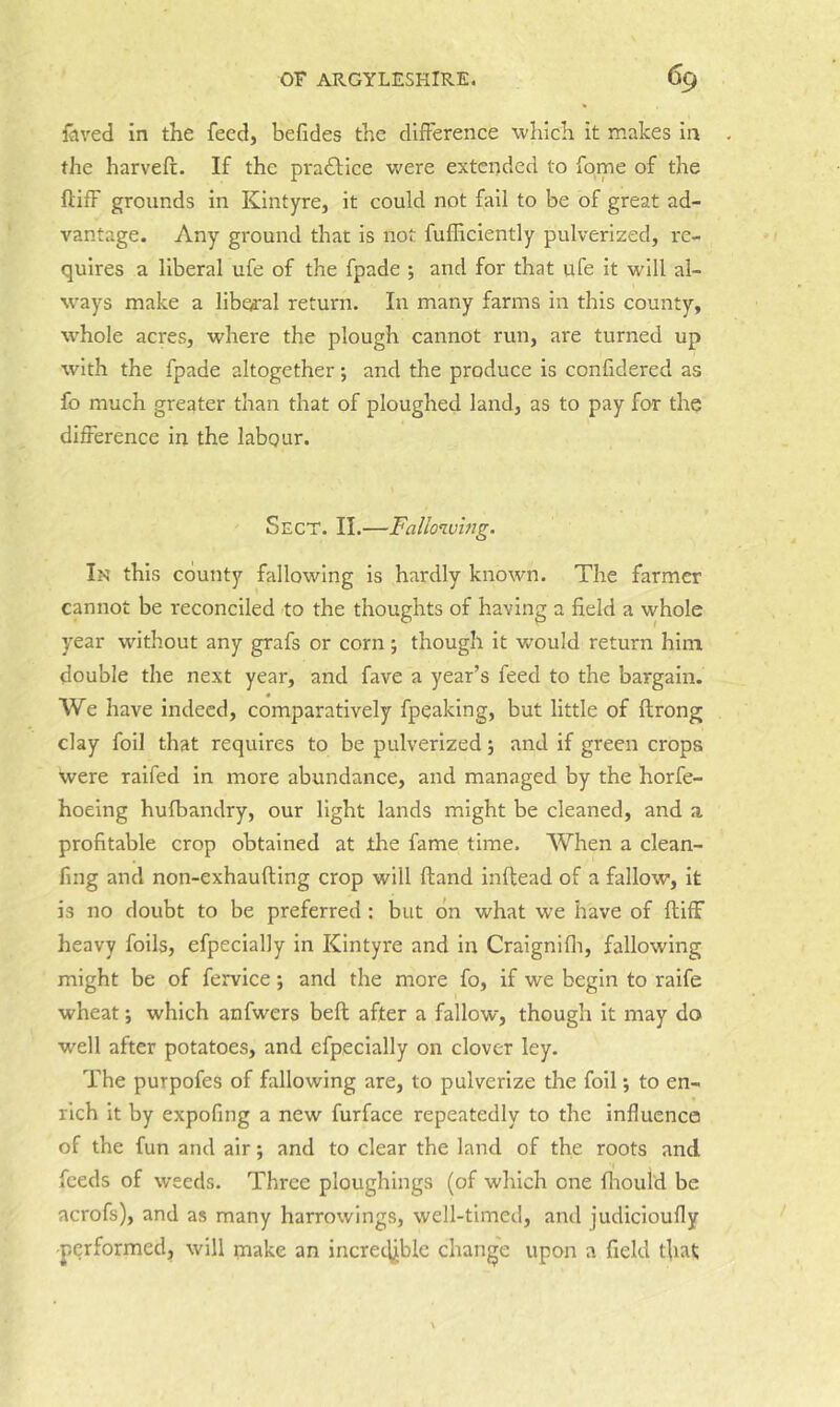 faved in the feed, befides the difference which it makes in the harvefi:. If the practice were extended to fome of the ftifF grounds in Kintyre, it could not fail to be of great ad- vantage. Any ground that is not fufficiently pulverized, re- quires a liberal ufe of the fpade ; and for that ufe it will al- vvays make a libearal return. In many farms in this county, whole acres, where the plough cannot run, are turned up with the fpade altogether; and the produce is confidered as fo much greater than that of ploughed land, as to pay for the difference in the labour. Sect. II.—Fallowing. In this county fallowing is hardly known. The farmer of having a field a whole year without any grafs or corn; though it would return him double the next year, and fave a year’s feed to the bargain. We have indeed, comparatively fpeaking, but little of flrong clay foil that requires to be pulverized; and if green crops were raifed in more abundance, and managed by the horfe- hoeing hufbandry, our light lands might be cleaned, and a profitable crop obtained at the fame time. When a clean- fing and non-exhaufting crop will (land inftead of a fallow. It is no doubt to be preferred : but on what we have of ftiff heavy foils, efpecially in Kintyre and in Craignifli, fallowing might be of fervice; and the more fo, if we begin to raife wheat; which anfwers beft after a fallow, though it may do well after potatoes, and efpecially on clover ley. The purpofes of fallowing are, to pulverize the foil; to en- rich it by expofing a new furface repeatedly to the influence of the fun and air; and to clear the land of the roots and feeds of weeds. Three ploughings (of which one fliould be acrofs), and as many harrowings, well-timed, and judicioufly performed, will make an incret^jble change upon a field that cannot be reconciled to the thoughts