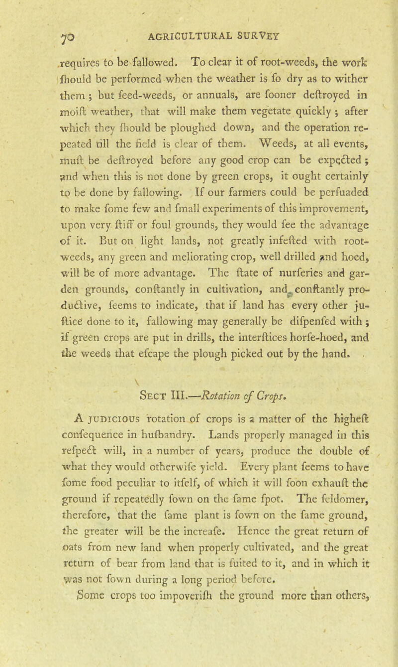 .requires to be fallowed. To clear it of root-weeds, the work fliould be performed when the weather is fo dry as to wither them; but feed-weeds, or annuals, are fooner deftroyed in moifl weather, that will make them vegetate quickly j after which they fliould be ploughed down, and the operation re- peated till the field is clear of them. Weeds, at all events, mull; be dellroyed before any good crop can be expected; and when this is not done by green crops, it ought certainly to be done by fallowing. If our farmers could be perfuaded to make fome few and fmall experiments of this improvement, upon very fliff or foul grounds, they would fee the advantage of it. But on light lands, not greatly infefted wnth root- weeds, any green and meliorating crop, well drilled and hoed, will be of more advantage. The ftate of nurferies and gar- den grounds, conftantly in cultivation, and^conftantly pro- dudllve, feems to indicate, that if land has every other ju- ftice done to it, fallowing may generally be difpenfed with; if green crops are put in drills, the interftices horfe-hoed, and the weeds that efcape the plough picked out by the hand. . \ Sect III.—•Rotation of Crops, A JUDICIOUS rotation of crops is a matter of the higheft confequence in hufbandry. Lands properly managed in this refpedl will, in a number of years, produce the double of what they w'^ould otherwife yield. Every plant feems to have fome food peculiar to itfelf, of which it will foon exhauft the ground if repeatedly fown on the fame fpot. The feldomer, therefore, that the fame plant is fown on the fame ground, the greater will be the increafe. Hence the great return of oats from new land when properly cultivated, and the great return of bear from land that is fuited to it, and in which it was not fown during a long period before. Some crops too impoverlfli the ground more than others.