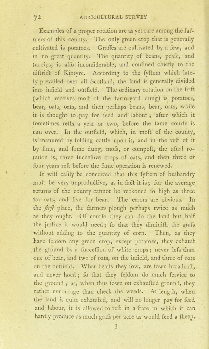 /■“ Examples of a proper rotation are as yet rare among tlie far- mers of this county. The only green crop that is generally cultivated is potatoes. Grafles are cultivated by a few, and in no great quantity. The quantity ^of beans, peafe, and turnips, is alfo inconfiderable, and confined chiefly to the diftri£l of Kintyre. According to the fyftem which late- ly prevailed over all Scotland, the land is generally divided into infield and outfield. The ordinary rotation on the firft (which receives moft of the farm-yard dung) is potatoes, bear, oats, oats, and then perhaps beans, bear, oats, while it is thought to pay for feed and' labour ; after which it fometimes refts a year or two, before the fame courfe is run over. In the outfield, which, in moft; of the county, is manured by folding cattle upon it, and in the reft; of it by lime, and fame dung, mofs, or compoft, the ufual ro- tation is, three fucceftive crops of oats, and then three or four years reft; before the fame operation is renewed. It will eafily be conceived that this fyftem of hufbandry muft be very unprodudlive, as in fa£l it is; for the average returns of the county cannot be reckoned fo high as three for oats, and five for bear. The errors are obvious. In the ftrjl place, the farmers plough perhaps twice as much as they ought. Of courfe they can do the land but half the juftice it would need; fo that they diminifli the grafs without adding to the quantity of corn. Then, as they have feldom any green crop, except potatoes, they exhauft the ground by a fucceffion of white crops; never lefs than one of bear, and two of oats, on the infield, and three of oats on the outfield. What beads they fow, are fown broadcaft, and never hoed; fo that they feldom do much fervice to the ground ; as, when thus fown on exhaufted ground, they rather encourage than check the weeds. At length, when the land is quite exhaufted, and will no longer pay for feed and labour, it is allowed to reft in a ftate in which it can hardly produce as much graft per acre as'would feed a flieep. o 0