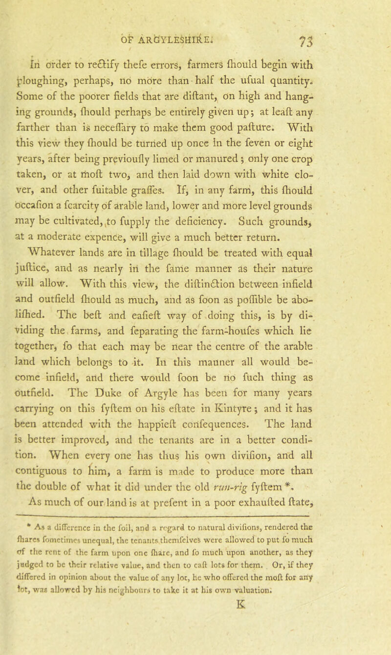 In order to reftify thefe errors, farmers flrould begin with ploughing, perhaps, no more than half the ufual quantity^ Some of the poorer fields that are diftant, on high and hang- ing grounds, fliould perhaps be entirely given up; at leaft any farther than is neceflary to make them good pafture. With this view they ftiould be turned tip once in the feven or eight years, after being previoufly limed or manured; only one crop taken, or at rhoft two, and then laid down with white clo- ver, and other fuitable grafles. If, in any farni, this fhould bccafion a fcarcity of arable land, lower and more level grounds may be cultivated,,to fupply the deficiency. Such grounds^ at a moderate expenCC, will give a much better return. Whatever lands are in tillage fliould be treated with equal juflice, and as nearly iri the fanle manner as their nature will allow. With this view, the difl;in£l:ion between infield and outfield fliould as much, and as foon as poflible be abo- liflied. The bell and eafieft: way of .doing this, is by di- viding the, farms, and feparating the farm-houfes which lie together, fo that each may be riear the centre of the arable land which belongs to at. In this manner all would be- come Infield, and there would foon be nO fuch thing as outfield. The Duke of Argyle has been for many years carrying on this fyftem on his eflate in Kintyre; and it has been attended with the happieft confequences. The land is better improved, and the tenants are in a better condi- tion. When every one has thus his own divifion, and all contiguous to him, a farm is made to produce more than the double of what it did under the old run-rig fyftem *, As much of our. land is at prefent in a poor exhaufted ftate. • As a difTerence in the foil, and a regard to natural divifions, rendered the Ihares fometimes unequal, the tenants thcmfelves were allowed to put fo much of the rent of the farm upon one (hare, and fo much upon another, as they jadged to be their relative value, and then to call lots for them. Or, if they differed in opinion about the value of any lot, he who offered the mofb for any lot, was allowed by his neighbours to take it at his own valuation. K