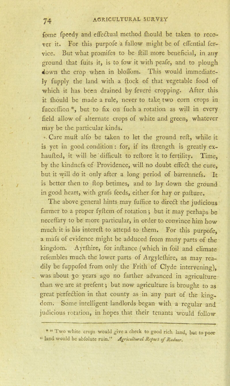 fome fpcedy and efFeclual method fliould be taken to reco- ver it. For this purpofe a fallow might be of eflential fer- vice. But what promifes to be fhill more beneficial, in any ground that fuits it, is to fow it with peafe, and to plough down the crop when in bloflbm. This would immediate- ly fupply the land with a (lock of that vegetable food of which it has been drained by fevere cropping. After this it fliould be made a rule, never to take two corn crops in fucceffion *, but to fix on fuch a rotation as will in every field allow of alternate crops of white and green, whatever may be the particular kinds. ». Care mull alfo be taken to let the ground reft, while it is yet in good condition: for, if its ftrength is greatly ex- haufted, it will be difficult to reftore it to fertility. Time, by the kindnefs of Providence, will no doubt efFe£l the cure, but it vvill do it only after a long period of barrennefs. It is better then to flop betimes, and to lay clown the ground in good heart, with grafs feeds, either for hay or pafture. The above general hints may fuffice to dire6l the judicious farmer to a proper fyftem of rotation; but it may perhaps be neceflary to be inore particular, in order to convince him how much it is his intereft to attepd to them. For this purpofe, a mafs of evidence might be adduced from many parts of the kingdom. Ayrfiiire, for inftance (which in foil and climate refembles much the lower parts of Argylefhire, as may rea- dily be fuppofed from only the Frith of Clyde intervening), was about 30 years ago no farther advanced in agriculture than we are at prefent; but now agriculture is brought to as great perfection in that county as in any part of the king- dom. Some intelligent landlords began with a regular and judicious rotation, in hopes that their tenants would follow • “ Two white crops would give a check to good rich land, but to poor “ land would be abfolutc ruin.” Agricultural Refort of Radnor,