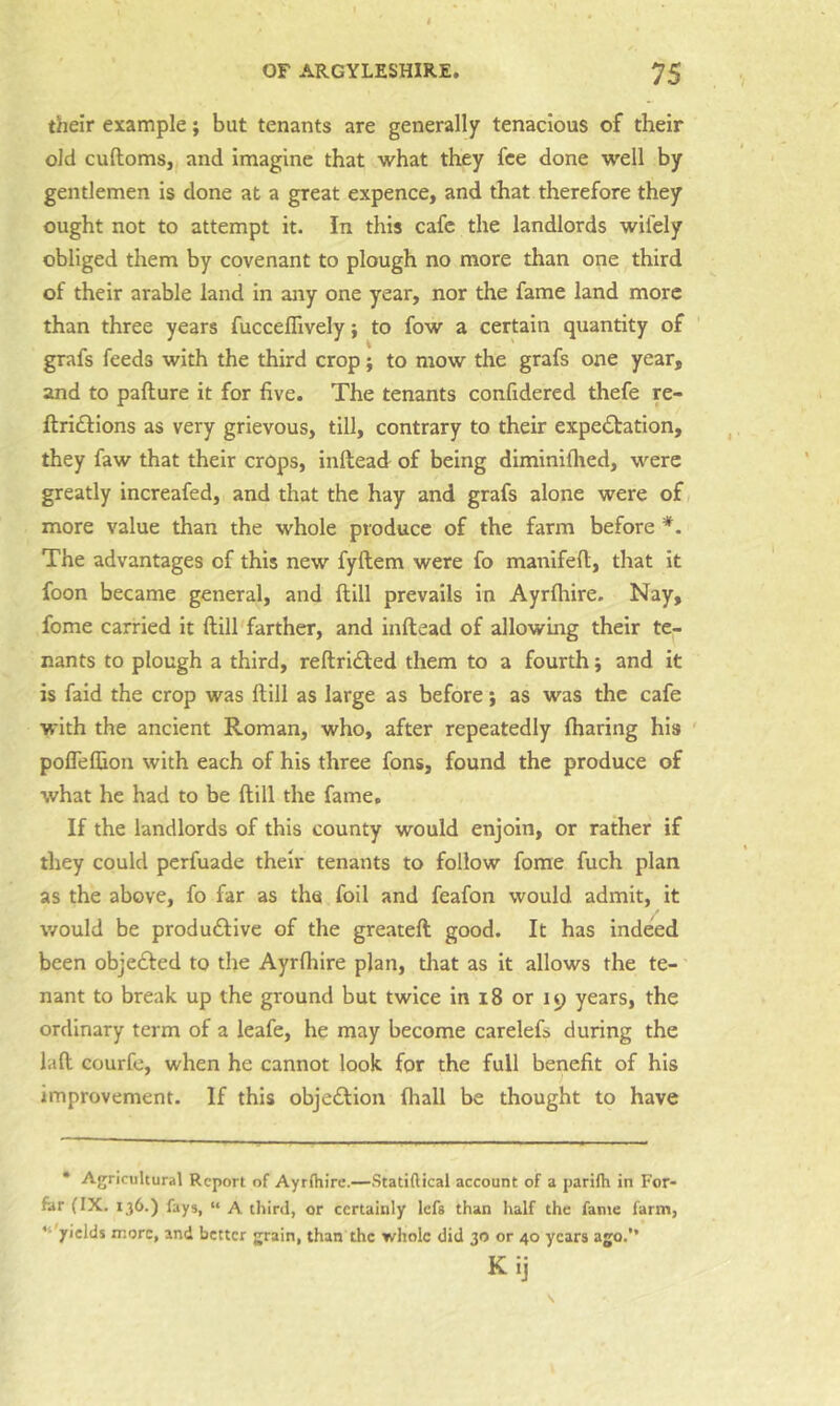 their example; but tenants are generally tenacious of their old cuftoms, and imagine that what they fee done well by gentlemen is done at a great expence, and that therefore they ought not to attempt it. In this cafe the landlords wifely obliged them by covenant to plough no more than one third of their arable land in any one year, nor the fame land more than three years fucceflively; to fow a certain quantity of grafs feeds with the third crop; to mow the grafs one year, and to pafture it for five. The tenants confidered thefe re- ftridfions as very grievous, till, contrary to their expectation, they faw that their crops, inftead of being diminiflied, were greatly increafed, and that the hay and grafs alone were of more value than the whole produce of the farm before *. The advantages of this new fyftem were fo manifeft, that it foon became general, and ftill prevails in Ayrftiire. Nay, fome carried it ftill'farther, and inftead of allowing their te- nants to plough a third, reftriCted them to a fourth; and it is faid the crop was ftill as large as before} as was the cafe with the ancient Roman, who, after repeatedly fharing his pofleflion with each of his three fons, found the produce of what he had to be ftill the fame. If the landlords of this county would enjoin, or rather if they could pcrfuade their tenants to follow fome fuch plan as the above, fo far as the foil and feafon would admit, it would be productive of the greateft good. It has indeed been objeCted to the Ayrfhire plan, tliat as it allows the te- nant to break up the ground but twice in 18 or 19 years, the ordinary term of a leafe, he may become carelefs during the la ft courfe, when he cannot look for the full benefit of his improvement. If this objection fhall be thought to have • Agricultural Report of Ayrlhire.—Statiftical account of a parifh in For- far (IX. 136.) fays, “ A third, or certainly Icfs than half the fante farm, ‘‘'yields more, and better grain, than the whole did 30 or 40 years ago.” Kij